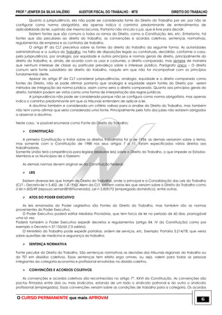PROF.ª JENIFER DA SILVA VALÉRIO AUDITOR FISCAL DO TRABALHO – MTE DIREITO DO TRABALHO
O CURSO PERMANENTE que mais APROVA! 6
Quanto a jurisprudência, ela não pode ser considerada fonte do Direito do Trabalho por ser, por não se
configurar como norma obrigatória, ela apenas indica o caminho predominante de entendimentos de
aplicabilidade da lei, suprindo ate mesmo lacunas. Portanto não vincula o juiz, que é livre para decidir.
Existem fontes que são comuns a todos os ramos do Direito, como a Constituição, leis, etc. Entretanto, há
fontes que são peculiares ao direito do trabalho, as convenções e acordos coletivos, sentenças normativas,
regulamentos de empresa e os contratos de trabalho.
O artigo 8° da CLT preceitua sobre as fontes do direito do trabalho da seguinte forma: As autoridades
administrativas e a Justiça do Trabalho, na falta de disposições legais ou contratuais, decidirão, conforme o caso,
pela jurisprudência, por analogia, por equidade e outros princípios e normas gerais de direito, principalmente do
direito do trabalho, e, ainda, de acordo com os usos e costumes, o direito comparado, mas sempre de maneira
que nenhum interesse de classe ou particular prevaleça sobre o interesse público. Parágrafo único – O direito
comum será fonte subsidiária do direito do trabalho, naquilo em que não for incompatível com os princípios
fundamentais deste.
Apesar do artigo 8° da CLT considerar jurisprudências, analogia, equidade e o direito comparado como
fontes do Direito, não se pode afirmar portanto que analogia e equidade sejam fontes do Direito por serem
métodos de integração da norma jurídica, assim como seria o direito comparado. Quanto aos princípios gerais do
direito, também podem ser vistos como uma forma de interpretação das regras jurídicas.
A jurisprudência não pode ser considerada porque não se configura como norma obrigatória, mas apenas
indica o caminho predominante em que os tribunais entendem de aplicar a lei.
A doutrina também e considerada um critério valioso para a analise do Direito do Trabalho, mas também
não tem como afirmar que seria considerada uma fonte. Principalmente pelo fato dos juízes não estarem obrigados
a observar a doutrina.
Neste caso, ‗e possível enumerar como Fonte do Direito do Trabalho:
 CONSTITUIÇÃO
A primeira Constituição a tratar sobre os direitos trabalhistas foi a de 1934, as demais versaram sobre o tema,
mas somente com a Constituição de 1988 nos seus artigos 7 a 11, foram especificados vários direitos aos
trabalhadores.
Somente União terá competência para legislar (elaborar leis) sobre o Direito do Trabalho, o que impede os Estados-
Membros e os Municípios de o fazerem.
As demais normas devem originar-se da Constituição Federal.
 LEIS
Existem diversas leis que tratam de Direito do Trabalho, onde a principal e a Consolidação das Leis do Trabalho
(CLT – Decreto-lei n 5.452, de 1-5-1943. Alem da CLT, existem varias leis que versam sobre o Direito do Trabalho como
a lei n 605/49 (repouso semanal remunerado), Lei n 5.859/72 (empregado domestico), entre outras.
 ATOS DO PODER EXECUTIVO
As leis emanadas do Poder Legislativo são Fontes do Direito do Trabalho, mas também são as normas
provenientes do Poder Executivo.
O Poder Executivo poderá editar Medidas Provisórias, que tem forca de lei no período de 60 dias, prorrogável
uma só vez.
Poderá também o Poder Executivo expedir decretos e regulamentos (artigo 84, IV da Constituição) como por
exemplo o Decreto n 57.155/65 (13 salário).
O Ministério do Trabalho pode expedir portarias, ordem de serviços, etc. Exemplo: Portaria 3.214/78, que versa
sobre questões de medicina e segurança do trabalho.
 SENTENÇA NORMATIVA
Fonte peculiar do Direito do Trabalho. São sentenças normativas as decisões dos tribunais regionais do trabalho ou
do TST em dissídios coletivos. Essas sentenças tem efeito erga omnes, ou seja, valem para todas as pessoas
integrantes da categoria economia e profissional envolvidas no dissídio coletivo.
 CONVENCÕES E ACORDOS COLETIVOS
As convenções e acordos coletivos são reconhecidos no artigo 7°, XXVI da Constituição. As convenções são
pactos firmados entre dois ou mais sindicatos, estando de um lado o sindicato patronal e do outro o sindicato
profissional (empregados). Essas convenções versam sobre as condições de trabalho para a categoria. Os acordos
 