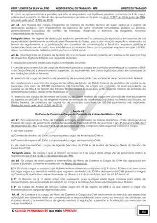 PROF.ª JENIFER DA SILVA VALÉRIO AUDITOR FISCAL DO TRABALHO – MTE DIREITO DO TRABALHO
O CURSO PERMANENTE que mais APROVA! 78
III - para as aposentadorias e pensões que não se enquadrem nas hipóteses previstas nos incisos I e II do caput,
aplicar-se-á, para fins de cálculo das aposentadorias e pensões, o disposto na Lei no 10.887, de 18 de junho de 2004.
(Incluído pela Lei nº 12.702, de 2012)
Art. 65. Aos titulares dos cargos integrantes da Carreira de Analista Técnico da Susep aplica-se o regime de
dedicação exclusiva, com impedimento do exercício de outra atividade remunerada, pública ou privada,
potencialmente causadora de conflito de interesses, ressalvado o exercício do magistério, havendo
compatibilidade de horários.
Parágrafo único. No regime de dedicação exclusiva, permitir-se-á a colaboração esporádica em assuntos de sua
especialidade, devidamente autorizada pelo Presidente da Susep, para cada situação específica, observados os
termos do regulamento, e a participação em conselhos de administração e fiscal das empresas públicas e
sociedades de economia mista, suas subsidiárias e controladas, bem como quaisquer empresas em que a União,
direta ou indiretamente, detenha participação no capital social.
Art. 66. Os integrantes da Carreira de Analista Técnico da Susep somente poderão ser cedidos ou ter exercício fora
do respectivo órgão de lotação nas seguintes situações:
I - requisições previstas em lei para órgãos e entidades da União;
II - cessões para o exercício de cargo de Natureza Especial ou cargos em comissão de nível igual ou superior a DAS-
4 do Grupo-Direção e Assessoramento Superiores, ou equivalentes, em outros órgãos da União, em autarquias ou
em fundações públicas federais;
III - exercício de cargo de diretor ou de presidente de empresa pública ou sociedade de economia mista federal;
IV - cessões para o exercício dos cargos de Secretário de Estado, do Distrito Federal, de prefeitura de capital ou de
município com mais de 500.000 (quinhentos mil) habitantes, de cargos em comissão de nível equivalente ou
superior ao de DAS-4 no âmbito dos Estados, Distrito Federal e Municípios, e de dirigente máximo de entidade da
administração pública desses entes federados; e
V - exercício dos cargos de Secretário de Estado ou do Distrito Federal, de cargos em comissão de nível equivalente
ou superior ao de DAS-4 ou de dirigente máximo de entidade da administração pública no âmbito dos Estados, do
Distrito Federal, de prefeitura de capital ou de município com mais de 500.000 (quinhentos mil) habitantes.
(Redação dada pela Lei nº 12;269, de 2010)
Seção VII
Do Plano de Carreiras e Cargos da Comissão de Valores Mobiliários - CVM
Art. 67. Fica estruturado o Plano de Carreiras e Cargos da Comissão de Valores Mobiliários - CVM, abrangendo os
titulares de cargos de provimento efetivo do Quadro de Pessoal da CVM, de que trata o art. 3º da Lei nº 6.385, de 7
de dezembro de 1976, e a Lei nº 9.015, de 30 de março de 1995, composto pelas seguintes Carreiras e cargos:
I - de nível superior:
a) Carreira de Analista da CVM, composta pelos cargos de Analista da CVM; e
b) Carreira de Inspetor da CVM, composta pelos cargos de Inspetor da CVM;
II - de nível intermediário, cargos de Agente Executivo da CVM e de Auxiliar de Serviços Gerais do Quadro de
Pessoal da CVM.
Parágrafo único. Os cargos a que se referem os incisos I e II do caput deste artigo são de provimento efetivo e
regidos pela Lei nº 8.112, de 11 de dezembro de 1990.
Art. 68. Os cargos de nível superior e intermediário do Plano de Carreiras e Cargos da CVM são agrupados em
classes e padrões, conforme estabelecido no Anexo XIII desta Lei.
§ 1o Os atuais cargos ocupados cujos titulares tenham observado o disposto no § 3o do art. 87 desta Lei, bem como
os cargos vagos e os demais à medida que vagarem, de Analista da CVM e de Inspetor da CVM passam a integrar
as Carreiras de que tratam, respectivamente, as alíneas a e b do inciso I do caput do art. 67 desta Lei.
§ 2o O disposto no § 1o deste artigo não representa, para qualquer efeito legal, inclusive para efeito de
aposentadoria, descontinuidade em relação ao cargo e às atribuições desenvolvidas pelos seus titulares.
§ 3o Os cargos de Auxiliar de Serviços Gerais vagos em 29 de agosto de 2008 e os que vierem a vagar são
transformados em cargos de Agente Executivo.
Art. 69. As Carreiras e os cargos do Plano de Carreiras e Cargos da CVM destinam-se ao exercício das respectivas
atribuições em diferentes níveis de complexidade e responsabilidade, bem como ao exercício de atividades de
natureza técnica, administrativa e de gestão relativas à regulação, supervisão e fiscalização dos mercados de
valores mobiliários.
 