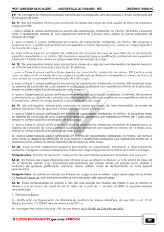 PROF.ª JENIFER DA SILVA VALÉRIO AUDITOR FISCAL DO TRABALHO – MTE DIREITO DO TRABALHO
O CURSO PERMANENTE que mais APROVA! 80
§ 3o Na contagem do interstício necessário à promoção e à progressão, será aproveitado o tempo computado até
28 de agosto de 2008.
Art. 77. São pré-requisitos mínimos para promoção às classes dos cargos de nível superior do Plano de Carreiras e
Cargos da CVM:
I - para a Classe B, possuir certificação em eventos de capacitação, totalizando, no mínimo, 160 (cento e sessenta)
horas, e qualificação profissional com experiência mínima de 5 (cinco) anos, ambas no campo específico de
atuação do cargo;
II - para a Classe C, possuir certificação em eventos de capacitação, totalizando, no mínimo, 240 (duzentas e
quarenta) horas, e qualificação profissional com experiência mínima de 8 (oito) anos, ambas no campo específico
de atuação do cargo; e
III - para a Classe Especial, ser detentor de certificado de conclusão de curso de especialização ou de formação
específica equivalente a, no mínimo, 360 (trezentas e sessenta) horas, e qualificação profissional com experiência
mínima de 11 (onze) anos, ambos no campo específico de atuação do cargo.
Art. 78. São pré-requisitos mínimos para promoção às classes do cargo de nível intermediário de Agente Executivo
da CVM de que trata o inciso II do caput do art. 67 desta Lei:
I - para a Classe B, possuir certificação em eventos de capacitação, totalizando, no mínimo, 120 (cento e vinte)
horas, ou diploma de conclusão de curso superior e qualificação profissional com experiência mínima de 5 (cinco)
anos, ambas no campo específico de atuação de cada cargo;
II - para a Classe C, possuir certificação em eventos de capacitação, totalizando, no mínimo, 200 (duzentas) horas,
ou diploma de conclusão de curso superior e qualificação profissional com experiência mínima de 8 (oito) anos,
ambas no campo específico de atuação de cada cargo; e
III - para a Classe Especial, possuir certificação em eventos de capacitação, totalizando, no mínimo, 280 (duzentas
e oitenta) horas, ou diploma de conclusão de curso superior e qualificação profissional com experiência mínima de
11 (onze) anos, ambas no campo específico de atuação de cada cargo.
Art. 79. São pré-requisitos mínimos para promoção às classes dos cargos de nível intermediário de Auxiliar de
Serviços Gerais da CVM, de que trata o inciso II do caput do art. 67 desta Lei:
I - para a Classe B, possuir certificação em eventos de capacitação, totalizando, no mínimo, 40 (quarenta) horas,
ou diploma de conclusão de curso superior e qualificação profissional com experiência mínima de 7 (sete) anos,
ambas no campo específico de atuação de cada cargo;
II - para a Classe C, possuir certificação em eventos de capacitação, totalizando, no mínimo, 80 (oitenta) horas, ou
diploma de conclusão de curso superior e qualificação profissional com experiência mínima de 13 (treze) anos,
ambas no campo específico de atuação de cada cargo; e
III - para a Classe Especial, possuir certificação em eventos de capacitação, totalizando, no mínimo, 120 (cento e
vinte) horas, ou diploma de conclusão de curso superior e qualificação profissional com experiência mínima de 19
(dezenove) anos, ambas no campo específico de atuação de cada cargo.
Art. 80. Cabe à CVM implementar programa permanente de capacitação, treinamento e desenvolvimento,
destinado a assegurar a profissionalização dos titulares dos cargos integrantes do seu Plano de Carreiras e Cargos.
Parágrafo único. Para fins de promoção, cada evento de capacitação poderá ser computado uma única vez.
Art. 81. Os titulares dos cargos integrantes das Carreiras a que se referem as alíneas a e b do inciso I do caput do
art. 67 desta Lei passam a ser remunerados exclusivamente por subsídio, fixado em parcela única, vedado o
acréscimo de qualquer gratificação, adicional, abono, prêmio, verba de representação ou outra espécie
remuneratória.
Parágrafo único. Os valores do subsídio dos titulares dos cargos a que se refere o caput deste artigo são os fixados
no Anexo XIV desta Lei, com efeitos financeiros a partir das datas nele especificadas.
Art. 82. Estão compreendidas no subsídio e não são mais devidas aos titulares dos cargos a que se referem as
alíneas a e b do inciso I do caput do art. 67 desta Lei, a partir de 1o de julho de 2008, as seguintes espécies
remuneratórias:
I - Vencimento Básico;
II - Gratificação de Desempenho de Atividade de Auditoria de Valores Mobiliários, de que trata o art. 13 da
Medida Provisória nº 2.229-43, de 6 de setembro de 2001; e
III - Vantagem Pecuniária Individual - VPI, de que trata a Lei nº 10.698, de 2 de julho de 2003.
 