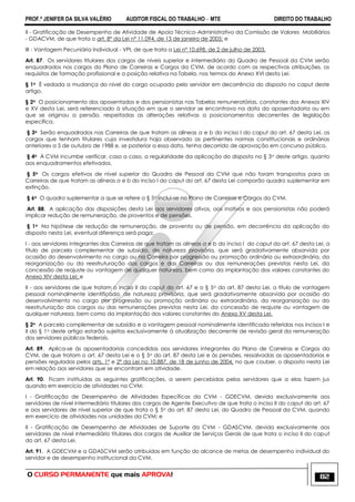 PROF.ª JENIFER DA SILVA VALÉRIO AUDITOR FISCAL DO TRABALHO – MTE DIREITO DO TRABALHO
O CURSO PERMANENTE que mais APROVA! 82
II - Gratificação de Desempenho de Atividade de Apoio Técnico-Administrativo da Comissão de Valores Mobiliários
- GDACVM, de que trata o art. 8º da Lei nº 11.094, de 13 de janeiro de 2005; e
III - Vantagem Pecuniária Individual - VPI, de que trata a Lei nº 10.698, de 2 de julho de 2003.
Art. 87. Os servidores titulares dos cargos de níveis superior e intermediário do Quadro de Pessoal da CVM serão
enquadrados nos cargos do Plano de Carreiras e Cargos da CVM, de acordo com as respectivas atribuições, os
requisitos de formação profissional e a posição relativa na Tabela, nos termos do Anexo XVI desta Lei.
§ 1o É vedada a mudança do nível do cargo ocupado pelo servidor em decorrência do disposto no caput deste
artigo.
§ 2o O posicionamento dos aposentados e dos pensionistas nas Tabelas remuneratórias, constantes dos Anexos XIV
e XV desta Lei, será referenciado à situação em que o servidor se encontrava na data da aposentadoria ou em
que se originou a pensão, respeitadas as alterações relativas a posicionamentos decorrentes de legislação
específica.
§ 3o Serão enquadrados nas Carreiras de que tratam as alíneas a e b do inciso I do caput do art. 67 desta Lei, os
cargos que tenham titulares cuja investidura haja observado as pertinentes normas constitucionais e ordinárias
anteriores a 5 de outubro de 1988 e, se posterior a essa data, tenha decorrido de aprovação em concurso público.
§ 4o À CVM incumbe verificar, caso a caso, a regularidade da aplicação do disposto no § 3o deste artigo, quanto
aos enquadramentos efetivados.
§ 5o Os cargos efetivos de nível superior do Quadro de Pessoal da CVM que não foram transpostos para as
Carreiras de que tratam as alíneas a e b do inciso I do caput do art. 67 desta Lei comporão quadro suplementar em
extinção.
§ 6o O quadro suplementar a que se refere o § 5o inclui-se no Plano de Carreiras e Cargos da CVM.
Art. 88. A aplicação das disposições desta Lei aos servidores ativos, aos inativos e aos pensionistas não poderá
implicar redução de remuneração, de proventos e de pensões.
§ 1o Na hipótese de redução de remuneração, de provento ou de pensão, em decorrência da aplicação do
disposto nesta Lei, eventual diferença será paga:
I - aos servidores integrantes das Carreiras de que tratam as alíneas a e b do inciso I do caput do art. 67 desta Lei, a
título de parcela complementar de subsídio, de natureza provisória, que será gradativamente absorvida por
ocasião do desenvolvimento no cargo ou na Carreira por progressão ou promoção ordinária ou extraordinária, da
reorganização ou da reestruturação dos cargos e das Carreiras ou das remunerações previstas nesta Lei, da
concessão de reajuste ou vantagem de qualquer natureza, bem como da implantação dos valores constantes do
Anexo XIV desta Lei; e
II - aos servidores de que tratam o inciso II do caput do art. 67 e o § 5o do art. 87 desta Lei, a título de vantagem
pessoal nominalmente identificada, de natureza provisória, que será gradativamente absorvida por ocasião do
desenvolvimento no cargo por progressão ou promoção ordinária ou extraordinária, da reorganização ou da
reestruturação dos cargos ou das remunerações previstas nesta Lei, da concessão de reajuste ou vantagem de
qualquer natureza, bem como da implantação dos valores constantes do Anexo XV desta Lei.
§ 2o A parcela complementar de subsídio e a vantagem pessoal nominalmente identificada referidas nos incisos I e
II do § 1o deste artigo estarão sujeitas exclusivamente à atualização decorrente de revisão geral da remuneração
dos servidores públicos federais.
Art. 89. Aplica-se às aposentadorias concedidas aos servidores integrantes do Plano de Carreiras e Cargos da
CVM, de que tratam o art. 67 desta Lei e o § 5o do art. 87 desta Lei e às pensões, ressalvadas as aposentadorias e
pensões reguladas pelos arts. 1º e 2º da Lei no 10.887, de 18 de junho de 2004, no que couber, o disposto nesta Lei
em relação aos servidores que se encontram em atividade.
Art. 90. Ficam instituídas as seguintes gratificações, a serem percebidas pelos servidores que a elas fazem jus
quando em exercício de atividades na CVM:
I - Gratificação de Desempenho de Atividades Específicas da CVM - GDECVM, devida exclusivamente aos
servidores de nível intermediário titulares dos cargos de Agente Executivo de que trata o inciso II do caput do art. 67
e aos servidores de nível superior de que trata o § 5o do art. 87 desta Lei, do Quadro de Pessoal da CVM, quando
em exercício de atividades nas unidades da CVM; e
II - Gratificação de Desempenho de Atividades de Suporte da CVM - GDASCVM, devida exclusivamente aos
servidores de nível intermediário titulares dos cargos de Auxiliar de Serviços Gerais de que trata o inciso II do caput
do art. 67 desta Lei.
Art. 91. A GDECVM e a GDASCVM serão atribuídas em função do alcance de metas de desempenho individual do
servidor e de desempenho institucional da CVM.
 