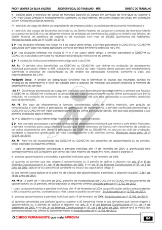 PROF.ª JENIFER DA SILVA VALÉRIO AUDITOR FISCAL DO TRABALHO – MTE DIREITO DO TRABALHO
O CURSO PERMANENTE que mais APROVA! 84
III - cessões para o exercício de cargo de Natureza Especial ou cargos em comissão de nível igual ou superior a
DAS-4 do Grupo-Direção e Assessoramento Superiores, ou equivalentes, em outros órgãos da União, em autarquias
ou em fundações públicas federais;
IV - exercício de cargo de diretor ou de presidente de empresa pública ou sociedade de economia mista federal; e
V - exercício dos cargos de Secretário de Estado ou do Distrito Federal, de cargos em comissão de nível equivalente
ou superior ao de DAS-4 ou de dirigente máximo de entidade da administração pública no âmbito dos Estados, do
Distrito Federal, de prefeitura de capital ou de município com mais de 500.000 (quinhentos mil) habitantes;
(Redação dada pela Lei nº 12;269, de 2010)
§ 1o Nas situações referidas nos incisos I e II do caput deste artigo, o servidor perceberá a GDECVM ou GDASCVM
calculada com base nas regras aplicáveis como se estivesse em efetivo exercício na CVM.
§ 2o Nas situações referidas nos incisos III, IV e V do caput deste artigo, o servidor perceberá a GDECVM ou
GDASCVM calculada com base no resultado da avaliação institucional do período.
§ 3o A avaliação institucional referida neste artigo será a da CVM.
Art. 96. O servidor ativo beneficiário da GDECVM ou GDASCVM que obtiver na avaliação de desempenho
individual pontuação inferior a 50% (cinqüenta por cento) do valor máximo desta parcela será imediatamente
submetido a processo de capacitação ou de análise da adequação funcional, conforme o caso, sob
responsabilidade da CVM.
Parágrafo único. A análise de adequação funcional visa a identificar as causas dos resultados obtidos na
avaliação do desempenho e servir de subsídio para a adoção de medidas que possam propiciar a melhoria do
desempenho do servidor.
Art. 97. Ocorrendo exoneração do cargo em comissão com manutenção do cargo efetivo o servidor que faça jus
à GDECVM ou GDASCVM continuará a percebê-la em valor correspondente ao da última pontuação que lhe foi
atribuída, na condição de ocupante de cargo comissionado, até que seja processada a sua primeira avaliação
após a exoneração.
Art. 98. Em caso de afastamentos e licenças considerados como de efetivo exercício, sem prejuízo da
remuneração e com direito à percepção de gratificação de desempenho, o servidor continuará percebendo a
GDECVM ou GDASCVM em valor correspondente ao da última pontuação obtida, até que seja processada a sua
primeira avaliação após o retorno.
§ 1o O disposto no caput deste artigo não se aplica aos casos de cessão.
§ 2o Até que seja processada a primeira avaliação de desempenho individual que venha a surtir efeito financeiro,
o servidor nomeado para cargo efetivo e aquele que tenha retornado de licença sem vencimento, de cessão ou
de outros afastamentos sem direito à percepção da GDECVM ou GDASCVM, no decurso do ciclo de avaliação,
receberá a respectiva gratificação no valor correspondente a 80 (oitenta) pontos. (Redação dada pela Lei nº
12;269, de 2010)
Art. 99. Para fins de incorporação da GDECVM ou GDASCVM aos proventos de aposentadoria ou às pensões,
serão adotados os seguintes critérios:
I - para as aposentadorias concedidas e pensões instituídas até 19 de fevereiro de 2004, a gratificação será
correspondente a 50% (cinqüenta por cento) do valor máximo do respectivo nível, classe e padrão; e
II - para as aposentadorias concedidas e pensões instituídas após 19 de fevereiro de 2004:
a) quando ao servidor que deu origem à aposentadoria ou à pensão se aplicar o disposto nos arts. 3º e 6º da
Emenda Constitucional nº 41, de 19 de dezembro de 2003, e no art. 3º da Emenda Constitucional nº 47, de 5 de
julho de 2005, aplicar-se-á o percentual constante no inciso I do caput deste artigo; e
b) aos demais casos aplicar-se-á, para fins de cálculo das aposentadorias e pensões, o disposto na Lei nº 10.887, de
18 de junho de 2004.
Art. 99-A. A partir de 1o de julho de 2012, para fins de incorporação da GDECVM ou GDASCVM aos proventos de
aposentadoria ou às pensões, serão adotados os seguintes critérios: (Incluído pela Lei nº 12.702, de 2012)
I - para as aposentadorias e pensões instituídas até 19 de fevereiro de 2004, as gratificações serão correspondentes
a 50 (cinquenta) pontos, considerados o nível, classe e padrão do servidor; (Incluído pela Lei nº 12.702, de 2012)
II - para as aposentadorias e pensões instituídas após 19 de fevereiro de 2004: (Incluído pela Lei nº 12.702, de 2012)
a) quando percebidas por período igual ou superior a 60 (sessenta) meses e aos servidores que deram origem à
aposentadoria ou à pensão se aplicar o disposto nos arts. 3o e 6º da Emenda Constitucional nº 41, de 19 de
dezembro de 2003, e no art. 3o da Emenda Constitucional no 47, de 5 de julho de 2005, aplicar-se-á a média dos
pontos recebidos nos últimos 60 (sessenta) meses; e (Incluído pela Lei nº 12.702, de 2012)
 