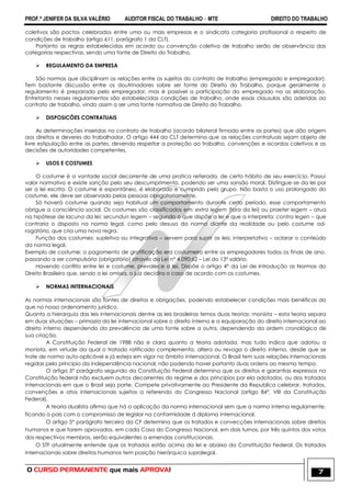 PROF.ª JENIFER DA SILVA VALÉRIO AUDITOR FISCAL DO TRABALHO – MTE DIREITO DO TRABALHO
O CURSO PERMANENTE que mais APROVA! 7
coletivos são pactos celebrados entre uma ou mais empresas e o sindicato categoria profissional a respeito de
condições de trabalho (artigo 611, parágrafo 1 da CLT).
Portanto as regras estabelecidas em acordo ou convenção coletiva de trabalho serão de observância das
categorias respectivas, sendo uma fonte de Direito do Trabalho.
 REGULAMENTO DA EMPRESA
São normas que disciplinam as relações entre os sujeitos do contrato de trabalho (empregado e empregador).
Tem bastante discussão entre os doutrinadores sobre ser fonte do Direito do Trabalho, porque geralmente o
regulamento é preparado pelo empregador, mas é possível a participação do empregado na as elaboração.
Entretanto nesses regulamentos são estabelecidas condições de trabalho, onde essas clausulas são aderidas ao
contrato de trabalho, vindo assim a ser uma fonte normativa de Direito do Trabalho.
 DISPOSICÕES CONTRATUAIS
As determinações inseridas no contrato de trabalho (acordo bilateral firmado entre as partes) que dão origem
aos direitos e deveres do trabalhador. O artigo 444 da CLT determina que as relações contratuais sejam objeto de
livre estipulação entre as partes, devendo respeitar a proteção ao trabalho, convenções e acordos coletivos e as
decisões de autoridades competentes.
 USOS E COSTUMES
O costume é a vontade social decorrente de uma pratica reiterada, de certo hábito de seu exercício. Possui
valor normativo e existe sanção pelo seu descumprimento, podendo ser uma sansão moral. Distingue-se da lei por
ser a lei escrita. O costume é espontâneo, é elaborado e cumprido pelo grupo. Não basta o uso prolongado do
costume, ele deve ser observado pelas pessoas obrigatoriamente.
Só haverá costume quando seja habitual um comportamento durante certo período, esse comportamento
obrigue a consciência social. Os costumes são classificados em: extra legem (fora da lei) ou praeter legem – atua
na hipótese de lacuna da lei; secundun legem – segundo o que dispõe a lei e que a interpreta; contra legen – que
contraria o disposto na norma legal, como pelo desuso da norma diante da realidade ou pelo costume ad-
rogatório, que cria uma nova regra.
Função dos costumes: supletiva ou integrativa – servem para suprir as leis; interpretativa – aclarar o conteúdo
da norma legal.
Exemplo de costume: o pagamento de gratificação era costumeiro entre os empregadores todos os finais de ano,
passando a ser compulsório (obrigatório) através da Lei n° 4.090;62 – Lei do 13° salário.
Havendo conflito entre lei e costume, prevalece a lei. Dispõe o artigo 4° da Lei de Introdução as Normas do
Direito Brasileiro que, sendo a lei omissa, o juiz decidira o caso de acordo com os costumes.
 NORMAS INTERNACIONAIS
As normas internacionais são fontes de direitos e obrigações, podendo estabelecer condições mais benéficas do
que no nosso ordenamento jurídico.
Quanto a hierarquia das leis internacionais dentre as leis brasileiras temos duas teorias: monista – esta teoria separa
em duas situações – primazia da lei internacional sobre o direito interno e a equiparação do direito internacional ao
direito interno dependendo da prevalência de uma fonte sobre a outra, dependendo da ordem cronológica de
sua criação.
A Constituição Federal de 1988 não e clara quanto a teoria adotada, mas tudo indica que adotou a
monista, em virtude da qual o tratado ratificado complementa, altera ou revoga o direito interno, desde que se
trate de norma auto-aplicável e já esteja em vigor no âmbito internacional. O Brasil tem suas relações internacionais
regidas pelo principio da independência nacional, não podendo haver portanto duas ordens ao mesmo tempo.
O artigo 5° parágrafo segundo da Constituição Federal determina que os direitos e garantias expressos na
Constituição federal não excluem outros decorrentes do regime e dos princípios por ela adotados, ou dos tratados
internacionais em que o Brasil seja parte. Compete privativamente ao Presidente da Republica celebrar, tratados,
convenções e atos internacionais sujeitos a referendo do Congresso Nacional (artigo 84°, VIII da Constituição
Federal).
A teoria dualista afirma que há a aplicação da norma internacional sem que a norma interna regulamente,
ficando o pais com o compromisso de legislar na conformidade d diploma internacional.
O artigo 5° parágrafo terceiro da CF determina que os tratados e convecções internacionais sobre direitos
humanos e que forem aprovados, em cada Casa do Congresso Nacional, em dois turnos, por três quintos dos votos
dos respectivos membros, serão equivalentes a emendas constitucionais.
O STF atualmente entende que os tratados estão acima da lei e abaixo da Constituição Federal. Os tratados
internacionais sobre direitos humanos tem posição hierárquica supralegal.
 