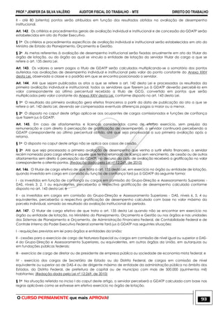 PROF.ª JENIFER DA SILVA VALÉRIO AUDITOR FISCAL DO TRABALHO – MTE DIREITO DO TRABALHO
O CURSO PERMANENTE que mais APROVA! 93
II - até 80 (oitenta) pontos serão atribuídos em função dos resultados obtidos na avaliação de desempenho
institucional.
Art. 142. Os critérios e procedimentos gerais de avaliação individual e institucional e de concessão da GDATP serão
estabelecidos em ato do Poder Executivo.
§ 1o Os critérios e procedimentos específicos de avaliação individual e institucional serão estabelecidos em ato do
Ministro de Estado do Planejamento, Orçamento e Gestão.
§ 2o As metas referentes à avaliação de desempenho institucional serão fixadas anualmente em ato do titular do
órgão de lotação, ou do órgão ao qual se vincula a entidade de lotação do servidor titular do cargo a que se
refere o art. 135 desta Lei.
Art. 143. Os valores a serem pagos a título de GDATP serão calculados multiplicando-se o somatório dos pontos
auferidos nas avaliações de desempenho individual e institucional pelo valor do ponto constante do Anexo XXIV
desta Lei, observada a classe e o padrão em que se encontra posicionado o servidor.
Art. 144. Até que sejam publicados os atos a que se refere o art. 142 desta Lei e processados os resultados da
primeira avaliação individual e institucional, todos os servidores que fizerem jus à GDATP deverão percebê-la em
valor correspondente ao último percentual recebido a título de GCG, convertido em pontos que serão
multiplicados pelo valor constante do Anexo XXIV desta Lei, conforme disposto no art. 143 desta Lei.
§ 1o O resultado da primeira avaliação gera efeitos financeiros a partir da data de publicação do ato a que se
refere o art. 142 desta Lei, devendo ser compensadas eventuais diferenças pagas a maior ou a menor.
§ 2o O disposto no caput deste artigo aplica-se aos ocupantes de cargos comissionados e funções de confiança
que fazem jus à GDATP.
Art. 145. Em caso de afastamentos e licenças considerados como de efetivo exercício, sem prejuízo da
remuneração e com direito à percepção de gratificação de desempenho, o servidor continuará percebendo a
GDATP correspondente ao último percentual obtido, até que seja processada a sua primeira avaliação após o
retorno.
§ 1o O disposto no caput deste artigo não se aplica aos casos de cessão.
§ 2o Até que seja processada a primeira avaliação de desempenho que venha a surtir efeito financeiro, o servidor
recém nomeado para cargo efetivo e aquele que tenha retornado de licença sem vencimento, de cessão ou de outros
afastamentos sem direito à percepção da GDATP, no decurso do ciclo de avaliação receberá a gratificação no valor
correspondente a oitenta pontos. (Redação dada pela Lei nº 12;269, de 2010)
Art. 146. O titular de cargo efetivo de que trata o art. 135 desta Lei, em exercício no órgão ou entidade de lotação,
quando investido em cargo em comissão ou função de confiança fará jus à GDATP da seguinte forma:
I - os investidos em função de confiança ou cargos em comissão do Grupo-Direção e Assessoramento Superiores -
DAS, níveis 3, 2, 1 ou equivalentes, perceberão a respectiva gratificação de desempenho calculada conforme
disposto no art. 143 desta Lei; e
II - os investidos em cargos em comissão do Grupo-Direção e Assessoramento Superiores - DAS, níveis 6, 5, 4 ou
equivalentes, perceberão a respectiva gratificação de desempenho calculada com base no valor máximo da
parcela individual, somado ao resultado da avaliação institucional do período.
Art. 147. O titular de cargo efetivo de que trata o art. 135 desta Lei quando não se encontrar em exercício no
órgão ou entidade de lotação, no Ministério do Planejamento, Orçamento e Gestão ou nos órgãos e nas unidades
dos Sistemas de Planejamento e Orçamento, de Administração Financeira Federal, de Contabilidade Federal e de
Controle Interno do Poder Executivo Federal somente fará jus à GDATP nas seguintes situações:
I - requisições previstas em lei para órgãos e entidades da União;
II - cessões para o exercício de cargo de Natureza Especial ou cargos em comissão de nível igual ou superior a DAS-
4 do Grupo-Direção e Assessoramento Superiores, ou equivalentes, em outros órgãos da União, em autarquias ou
em fundações públicas federais;
III - exercício de cargo de diretor ou de presidente de empresa pública ou sociedade de economia mista federal; e
IV - exercício dos cargos de Secretário de Estado ou do Distrito Federal, de cargos em comissão de nível
equivalente ou superior ao de DAS-4 ou de dirigente máximo de entidade da administração pública no âmbito dos
Estados, do Distrito Federal, de prefeitura de capital ou de município com mais de 500.000 (quinhentos mil)
habitantes; (Redação dada pela Lei nº 12;269, de 2010)
§ 1o Na situação referida no inciso I do caput deste artigo, o servidor perceberá a GDATP calculada com base nas
regras aplicáveis como se estivesse em efetivo exercício no órgão de lotação.
 