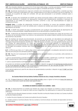 PROF.ª JENIFER DA SILVA VALÉRIO AUDITOR FISCAL DO TRABALHO – MTE DIREITO DO TRABALHO
O CURSO PERMANENTE que mais APROVA! 94
§ 2o Nas situações referidas nos incisos II, III e IV do caput deste artigo, o servidor perceberá a GDATP calculada
com base no resultado da avaliação institucional do órgão ou entidade de lotação, no período.
Art. 148. Ocorrendo exoneração do cargo em comissão com manutenção do cargo efetivo, o servidor que faça
jus à GDATP continuará a percebê-la em valor correspondente ao da última pontuação que lhe foi atribuída, na
condição de ocupante de cargo em comissão, até que seja processada a sua primeira avaliação após a
exoneração.
Art. 149. O servidor ativo beneficiário da GDATP que obtiver pontuação inferior a 50% (cinqüenta por cento) da
pontuação destinada à avaliação de desempenho individual será imediatamente submetido a processo de
capacitação ou de análise da adequação funcional, conforme o caso, sob responsabilidade do órgão ou
entidade de lotação.
Parágrafo único. A análise de adequação funcional visa a identificar as causas dos resultados obtidos na
avaliação do desempenho e servir de subsídio para a adoção de medidas que possam propiciar a melhoria do
desempenho do servidor.
Art. 150. A GDATP não poderá ser paga cumulativamente com qualquer outra gratificação de desempenho de
atividade ou de produtividade, independentemente da sua denominação ou base de cálculo.
Art. 151. A aplicação das disposições relativas à estrutura remuneratória dos titulares dos cargos de que trata o art.
135 desta Lei aos servidores ativos, aos inativos e aos pensionistas não poderá implicar redução de remuneração,
de proventos e de pensões.
§ 1o Na hipótese de redução de remuneração, de provento ou de pensão, em decorrência da aplicação do
disposto nesta Seção, eventual diferença será paga aos servidores de que trata o art. 135 desta Lei, a título de
Vantagem Pessoal Nominalmente Identificada - VPNI, de natureza provisória, que será gradativamente absorvida
por ocasião do desenvolvimento no cargo por progressão ou promoção ordinária ou extraordinária, da
reorganização ou da reestruturação dos cargos ou das remunerações previstas nesta Lei, da concessão de reajuste
ou vantagem de qualquer natureza, bem como da implantação dos valores constantes dos Anexos XXIII e XXIV
desta Lei.
§ 2o A VPNI de que trata o § 1o deste artigo estará sujeita exclusivamente à atualização decorrente de revisão
geral da remuneração dos servidores públicos federais.
Art. 152. Para fins de incorporação da GDATP aos proventos de aposentadoria ou às pensões, serão adotados os
seguintes critérios:
I - para as aposentadorias e pensões instituídas até 19 de fevereiro de 2004, a GDATP será, a partir de 1o de julho de
2008, correspondente a 50% (cinqüenta por cento) do valor máximo do respectivo nível; e
II - para as aposentadorias e pensões instituídas após 19 de fevereiro de 2004:
a) quando aos servidores que lhes deram origem se aplicar o disposto nos arts. 3º e 6º da Emenda Constitucional nº
41, de 19 de dezembro de 2003, e o art. 3º da Emenda Constitucional nº 47, de 5 de julho de 2005, aplicar-se-á o
percentual constante do inciso I do caput deste artigo; e
b) aos demais aplicar-se-á, para fins de cálculo das aposentadorias e pensões, o disposto na Lei nº 10.887, de 18 de
junho de 2004.
Seção X
Da Carreira Policial Civil dos Extintos Territórios Federais do Acre, Amapá, Rondônia e Roraima
Art. 153. O Anexo VI da Lei nº 11.358, de 19 de outubro de 2006, passa a vigorar na forma do Anexo XXV desta Lei,
com efeitos financeiros a partir das datas nele especificadas.
CAPÍTULO II
DO SISTEMA DE DESENVOLVIMENTO NA CARREIRA - SIDEC
Art. 154. O desenvolvimento na Carreira dos titulares dos cargos que integram as Carreiras a seguir se dará por
progressão e promoção, em virtude do mérito de seus integrantes e do desempenho no exercício das respectivas
atribuições:
I - Auditor-Fiscal da Receita Federal do Brasil e Analista Tributário da Receita Federal do Brasil, da Carreira Auditoria
da Receita Federal do Brasil;
II - Auditor-Fiscal do Trabalho da Carreira de Auditoria-Fiscal do Trabalho;
III - Analista do Banco Central do Brasil e Técnico do Banco Central do Brasil, da Carreira de Especialista do Banco
Central do Brasil;
 