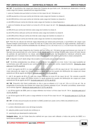 PROF.ª JENIFER DA SILVA VALÉRIO AUDITOR FISCAL DO TRABALHO – MTE DIREITO DO TRABALHO
O CURSO PERMANENTE que mais APROVA! 96
Art. 157. O quantitativo de cargos por classe das Carreiras de que trata o art. 154 desta Lei, observado o total de
cada cargo da Carreira, obedecerá aos seguintes limites:
I - para as Carreiras de que tratam os incisos I e II do caput do art. 154 desta Lei:
a) 45% (quarenta e cinco por cento) do total de cada cargo da Carreira na classe A;
b) até 35% (trinta e cinco por cento) do total de cada cargo da Carreira na classe B; e
c) até 20% (vinte por cento) do total de cada cargo da Carreira na classe Especial; e
I - para as Carreiras de que tratam os incisos III a XV do caput do art. 154: (Redação dada pela Lei nº 12.775, de
2012)
a) 30% (trinta por cento) do total de cada cargo da Carreira na classe A;
b) até 27% (vinte e sete por cento) do total de cada cargo da Carreira na classe B;
c) até 23% (vinte e três por cento) do total de cada cargo da Carreira na classe C; e
d) até 20% (vinte por cento) do total de cada cargo da Carreira na classe Especial.
§ 1o Para fins do cálculo do total de vagas disponíveis por classe para promoção, o quantitativo de cargos cujos
titulares estejam posicionados na classe há mais de 10 (dez) anos será somado às vagas existentes, observado o
limite de cada classe conforme estabelecido nas alíneas a, b e c do inciso I e a, b, c e d do inciso II do caput deste
artigo.
§ 2o O titular de cargo integrante das Carreiras de que trata o art. 154 desta Lei que permanecer por mais de 15
(quinze) anos posicionado em uma mesma classe, desde que tenha obtido, durante pelo menos 2/3 (dois terços)
do período de permanência na classe, percentual na avaliação de desempenho individual suficiente para
progressão com 12 (doze) meses de efetivo exercício, será automaticamente promovido à classe subseqüente.
§ 3o O disposto no § 2o deste artigo não se aplica à promoção para a classe Especial.
§ 4o Os limites estabelecidos nas alíneas a e c do inciso I do caput e a e d do inciso II do caput poderão ser
aumentados para 60% (sessenta por cento) e 25% (vinte e cinco por cento), respectivamente: (Redação dada
pela Lei nº 12.775, de 2012)
I - até 31 de agosto de 2013, no caso dos cargos referidos nos incisos I a XIV do caput do art. 154, visando a permitir
maior alocação de vagas nas classes iniciais e o ajuste gradual do quadro de distribuição de cargos por classe
existente em 28 de agosto de 2008; e (Incluído pela Lei nº 12.775, de 2012)
II - até 31 de agosto de 2016, no caso dos cargos referidos no inciso XV do caput do art. 154, visando a permitir
maior alocação de vagas nas classes iniciais e o ajuste gradual do quadro de distribuição de cargos por classe
existente em 30 de agosto de 2012. (Incluído pela Lei nº 12.775, de 2012)
Art. 158. Enquanto não forem publicados os atos a que se referem o § 1o do art. 155 e o § 2o do art. 156, as
progressões e promoções dos titulares de cargos das Carreiras referidas no art. 154 serão concedidas, observando-
se as normas vigentes: (Redação dada pela Lei nº 12.775, de 2012)
I - em 28 de agosto de 2008, para os cargos referidos nos incisos I a XI do caput do art. 154; e (Incluído pela Lei nº
12.775, de 2012)
II - em 30 de agosto de 2012, para o cargo referido no inciso XV do caput do art. 154. (Incluído pela Lei nº 12.775, de
2012)
Art. 159. O índice de pontuação do servidor no SIDEC poderá ser usado como critério de preferência em:
I - concurso de remoção;
II - custeio e liberação para curso de longa duração;
III - seleção pública para função de confiança; e
IV - premiação por desempenho destacado.
Parágrafo único. Ato do Poder Executivo definirá em que casos será utilizado o índice de pontos do SIDEC e a
forma de sua aplicação.
 