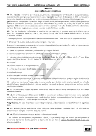 PROF.ª JENIFER DA SILVA VALÉRIO AUDITOR FISCAL DO TRABALHO – MTE DIREITO DO TRABALHO
O CURSO PERMANENTE que mais APROVA! 97
CAPÍTULO III
DISPOSIÇÕES TRANSITÓRIAS E FINAIS
Art. 160. Não são cumulativos os valores eventualmente percebidos pelos servidores ativos ou aposentados ou
pelos pensionistas abrangidos por esta Lei com base na legislação vigente em 28 de agosto de 2008 com os valores
decorrentes da aplicação desta Lei aos vencimentos ou subsídio ou proventos de aposentadoria ou pensão.
§ 1o Observado o disposto no caput deste artigo, os valores eventualmente percebidos pelo servidor ou pensionista
a título de vencimentos, subsídio ou proventos da aposentadoria ou pensões, de 1o de julho de 2008 até 28 de
agosto de 2008 deverão ser deduzidos dos valores devidos a partir de 1o de julho de 2008, conforme a Carreira ou
plano de Carreiras e cargos a que pertença o servidor ou o instituidor da pensão.
§ 2o Para fins do disposto neste artigo, os vencimentos compreendem a soma do vencimento básico com as
vantagens permanentes relativas ao cargo, conforme disposto na Lei nº 8.852, de 4 de fevereiro de 1994 e, ainda,
as seguintes parcelas:
I - vantagens pessoais e Vantagens Pessoais Nominalmente Identificadas - VPNI, de qualquer origem e natureza;
II - diferenças individuais e resíduos, de qualquer origem e natureza;
III - valores incorporados à remuneração decorrentes do exercício de função de direção, chefia ou assessoramento
ou de cargo de provimento em comissão;
IV - valores incorporados à remuneração referentes a quintos ou décimos;
V - valores incorporados à remuneração a título de adicional por tempo de serviço;
VI - vantagens incorporadas aos proventos ou pensões por força dos arts. 180 e 184 da Lei nº 1.711, de 28 de
outubro de 1952, e dos arts. 192 e 193 da Lei nº 8.112, de 11 dezembro de 1990;
VII - abonos;
VIII - valores pagos a título de representação;
IX - adicional pelo exercício de atividades insalubres, perigosas ou penosas;
X - adicional noturno;
XI - adicional pela prestação de serviço extraordinário;
XII - outras gratificações adicionais, ou parcelas remuneratórias complementares de qualquer origem ou natureza; e
XIII - valores ou vantagens incorporadas à remuneração por decisão administrativa, judicial ou extensão
administrativa de decisão judicial, de natureza geral ou individual, ainda que decorrentes de sentença judicial
transitada em julgado.
Art. 161. As limitações a cessões veiculadas nesta Lei não implicam revogação de normas específicas no que elas
forem mais restritivas.
Art. 162. Os servidores que em 28 de agosto de 2008 se encontravam cedidos, em conformidade com a legislação
então vigente, poderão permanecer nessa condição até o final do prazo estipulado no ato de cessão e, ainda,
terem a cessão renovada 1 (uma) vez pelo prazo de até 1 (um) ano.
Parágrafo único. No caso de o ato de cessão não prever prazo, será considerado como data final 31 de agosto de
2009.
Art. 163. As limitações ao exercício de outras atividades pelos servidores, constantes desta Lei, não implicam
afastamento de restrições constantes de outras normas.
Art. 164. São criados, para provimento gradual, no Quadro de Pessoal:
I - do Ministério do Planejamento, Orçamento e Gestão, 200 (duzentos) cargos de Analista de Planejamento e
Orçamento da Carreira de Planejamento e Orçamento, de que trata a Medida Provisória nº 2.229-43, de 6 de
setembro de 2001; e
 