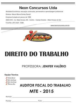 Neon Concursos Ltda
Atividade Econômica: educação continuada, permanente e aprendizagem proﬁssional
Diretora: Maura Moura Dortas Savioli
Empresa fundada em janeiro de 1998
ANO XVIII – Av. Mato Grosso, 88 – Centro – Campo Grande – Mato Grosso do Sul
Fone/fax: (67) 3324 - 5388
www.neonconcursos.com.br
Aluno(a): ______________________________________________________________________
Período: _______________________________ Fone: __________________________________
Equipe Técnica:
John Santhiago
Arlindo Pionti
Johni Santhiago
DIREITO DO TRABALHO
Mariane Reis
AUDITOR FISCAL DO TRABALHO
MTE - 2015
PROFESSORA: JENIFER VALÉRIO
 