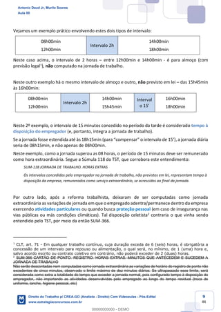 9
44
Vejamos um exemplo prático envolvendo estes dois tipos de intervalo:
08h00min
12h00min
Intervalo 2h
14h00min
18h00min
Neste caso acima, o intervalo de 2 horas – entre 12h00min e 14h00min - é para almoço (com
previsão legal1), não computado na jornada de trabalho.
Neste outro exemplo há o mesmo intervalo de almoço e outro, não previsto em lei – das 15h45min
às 16h00min:
08h00min
12h00min
Intervalo 2h
14h00min
15h45min
Interval
o 15’
16h00min
18h00min
Neste 2º exemplo, o intervalo de 15 minutos concedido no período da tarde é considerado tempo à
disposição do empregador (e, portanto, integra a jornada de trabalho).
Se a jornada fosse estendida até às 18h15min (para “compensar” o intervalo de 15’), a jornada diária
seria de 08h15min, e não apenas de 08h00min.
Neste exemplo, como a jornada superou as 08 horas, o período de 15 minutos deve ser remunerado
como hora extraordinária. Segue a Súmula 118 do TST, que corrobora este entendimento:
SUM-118 JORNADA DE TRABALHO. HORAS EXTRAS
Os intervalos concedidos pelo empregador na jornada de trabalho, não previstos em lei, representam tempo à
disposição da empresa, remunerados como serviço extraordinário, se acrescidos ao final da jornada.
Por outro lado, após a reforma trabalhista, deixaram de ser computadas como jornada
extraordinária as variações de jornada em que o empregado adentra/permanece dentro da empresa
exercendo atividades particulares ou quando busca proteção pessoal (em caso de insegurança nas
vias públicas ou más condições climáticas). Tal disposição celetista2 contraria o que vinha sendo
entendido pelo TST, por meio da então SUM-366.
1
CLT, art. 71 - Em qualquer trabalho contínuo, cuja duração exceda de 6 (seis) horas, é obrigatória a
concessão de um intervalo para repouso ou alimentação, o qual será, no mínimo, de 1 (uma) hora e,
salvo acordo escrito ou contrato coletivo em contrário, não poderá exceder de 2 (duas) horas.
2
SUM-366 CARTÃO DE PONTO. REGISTRO. HORAS EXTRAS. MINUTOS QUE ANTECEDEM E SUCEDEM A
JORNADA DE TRABALHO
Não serão descontadas nem computadas como jornada extraordinária as variações de horário do registro de ponto não
excedentes de cinco minutos, observado o limite máximo de dez minutos diários. Se ultrapassado esse limite, será
considerada como extra a totalidade do tempo que exceder a jornada normal, pois configurado tempo à disposição do
empregador, não importando as atividades desenvolvidas pelo empregado ao longo do tempo residual (troca de
uniforme, lanche, higiene pessoal, etc)
Antonio Daud Jr, Murilo Soares
Aula 00
Direito do Trabalho p/ CREA-GO (Analista - Direito) Com Videoaulas - Pós-Edital
www.estrategiaconcursos.com.br
0
00000000000 - DEMO
 
