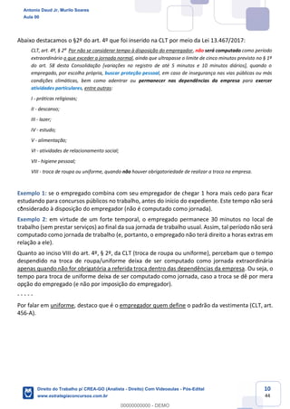 10
44
Abaixo destacamos o §2º do art. 4º que foi inserido na CLT por meio da Lei 13.467/2017:
CLT, art. 4º, § 2º Por não se considerar tempo à disposição do empregador, não será computado como período
extraordinário o que exceder a jornada normal, ainda que ultrapasse o limite de cinco minutos previsto no § 1º
do art. 58 desta Consolidação [variações no registro de até 5 minutos e 10 minutos diários], quando o
empregado, por escolha própria, buscar proteção pessoal, em caso de insegurança nas vias públicas ou más
condições climáticas, bem como adentrar ou permanecer nas dependências da empresa para exercer
atividades particulares, entre outras:
I - práticas religiosas;
II - descanso;
III - lazer;
IV - estudo;
V - alimentação;
VI - atividades de relacionamento social;
VII - higiene pessoal;
VIII - troca de roupa ou uniforme, quando não houver obrigatoriedade de realizar a troca na empresa.
Exemplo 1: se o empregado combina com seu empregador de chegar 1 hora mais cedo para ficar
estudando para concursos públicos no trabalho, antes do início do expediente. Este tempo não será
considerado à disposição do empregador (não é computado como jornada).
Exemplo 2: em virtude de um forte temporal, o empregado permanece 30 minutos no local de
trabalho (sem prestar serviços) ao final da sua jornada de trabalho usual. Assim, tal período não será
computado como jornada de trabalho (e, portanto, o empregado não terá direito a horas extras em
relação a ele).
Quanto ao inciso VIII do art. 4º, § 2º, da CLT (troca de roupa ou uniforme), percebam que o tempo
despendido na troca de roupa/uniforme deixa de ser computado como jornada extraordinária
apenas quando não for obrigatória a referida troca dentro das dependências da empresa. Ou seja, o
tempo para troca de uniforme deixa de ser computado como jornada, caso a troca se dê por mera
opção do empregado (e não por imposição do empregador).
- - - - -
Por falar em uniforme, destaco que é o empregador quem define o padrão da vestimenta (CLT, art.
456-A).
Antonio Daud Jr, Murilo Soares
Aula 00
Direito do Trabalho p/ CREA-GO (Analista - Direito) Com Videoaulas - Pós-Edital
www.estrategiaconcursos.com.br
0
00000000000 - DEMO
 