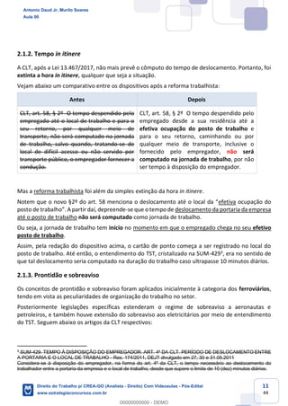 11
44
2.1.2. Tempo in itinere
A CLT, após a Lei 13.467/2017, não mais prevê o cômputo do tempo de deslocamento. Portanto, foi
extinta a hora in itinere, qualquer que seja a situação.
Vejam abaixo um comparativo entre os dispositivos após a reforma trabalhista:
Antes Depois
CLT, art. 58, § 2º O tempo despendido pelo
empregado até o local de trabalho e para o
seu retorno, por qualquer meio de
transporte, não será computado na jornada
de trabalho, salvo quando, tratando-se de
local de difícil acesso ou não servido por
transporte público, o empregador fornecer a
condução.
CLT, art. 58, § 2º O tempo despendido pelo
empregado desde a sua residência até a
efetiva ocupação do posto de trabalho e
para o seu retorno, caminhando ou por
qualquer meio de transporte, inclusive o
fornecido pelo empregador, não será
computado na jornada de trabalho, por não
ser tempo à disposição do empregador.
Mas a reforma trabalhista foi além da simples extinção da hora in itinere.
Notem que o novo §2º do art. 58 menciona o deslocamento até o local da “efetiva ocupação do
posto de trabalho”. A partir daí, depreende-se que o tempo de deslocamento da portaria da empresa
até o posto de trabalho não será computado como jornada de trabalho.
Ou seja, a jornada de trabalho tem início no momento em que o empregado chega no seu efetivo
posto de trabalho.
Assim, pela redação do dispositivo acima, o cartão de ponto começa a ser registrado no local do
posto de trabalho. Até então, o entendimento do TST, cristalizado na SUM-4293, era no sentido de
que tal deslocamento seria computado na duração do trabalho caso ultrapasse 10 minutos diários.
2.1.3. Prontidão e sobreaviso
Os conceitos de prontidão e sobreaviso foram aplicados inicialmente à categoria dos ferroviários,
tendo em vista as peculiaridades de organização do trabalho no setor.
Posteriormente legislações específicas estenderam o regime de sobreaviso a aeronautas e
petroleiros, e também houve extensão do sobreaviso aos eletricitários por meio de entendimento
do TST. Seguem abaixo os artigos da CLT respectivos:
3
SUM-429. TEMPO À DISPOSIÇÃO DO EMPREGADOR. ART. 4º DA CLT. PERÍODO DE DESLOCAMENTO ENTRE
A PORTARIA E O LOCAL DE TRABALHO - Res. 174/2011, DEJT divulgado em 27, 30 e 31.05.2011
Considera-se à disposição do empregador, na forma do art. 4º da CLT, o tempo necessário ao deslocamento do
trabalhador entre a portaria da empresa e o local de trabalho, desde que supere o limite de 10 (dez) minutos diários.
Antonio Daud Jr, Murilo Soares
Aula 00
Direito do Trabalho p/ CREA-GO (Analista - Direito) Com Videoaulas - Pós-Edital
www.estrategiaconcursos.com.br
0
00000000000 - DEMO
 