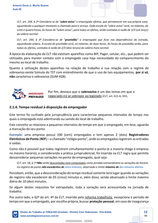 12
44
CLT, art. 244, § 2º Considera-se de "sobre-aviso" o empregado efetivo, que permanecer em sua própria casa,
aguardando a qualquer momento o chamado para o serviço. Cada escala de "sobre-aviso" será, no máximo, de
vinte e quatro horas, As horas de "sobre-aviso", para todos os efeitos, serão contadas à razão de 1/3 (um terço)
do salário normal.
CLT, art. 244, § 3º Considera-se de "prontidão" o empregado que ficar nas dependências da estrada,
aguardando ordens. A escala de prontidão será, no máximo, de doze horas. As horas de prontidão serão, para
todos os efeitos, contadas à razão de 2/3 (dois terços) do salário-hora normal.
À época da elaboração da CLT não existiam aparelhos como BIP, Pager, celular, etc., que podem ser
utilizados para manter contato com o empregado casa haja necessidade do comparecimento do
mesmo ao local de trabalho.
Quanto à utilização destes aparelhos na relação de trabalho e sua relação com o regime de
sobreaviso existe Súmula do TST com entendimento de que o uso de tais equipamentos, por si só,
não caracteriza o sobreaviso (SUM-428).
Por fim, destaco que o sobreaviso é um dos temas em que o
negociado irá se sobrepor ao legislado (CLT, art. 611-A, VIII).
2.1.4. Tempo residual à disposição do empregador
Este termo foi cunhado pela jurisprudência para caracterizar pequenos intervalos de tempo nos
quais o empregado está adentrando ou saindo do local de trabalho.
Este conceito se relaciona a pequenos intervalos de tempo em que o empregado, em tese, aguarda
a marcação do seu ponto.
Exemplo: uma empresa possui 100 (cem) empregados e tem apenas 2 (dois) Registradores
Eletrônicos de Ponto (REP) – o chamado “relógio ponto”, onde os empregados registram as entradas
e saídas.
Como não é possível que todos registrem simultaneamente o ponto (e a maioria chega à empresa
no mesmo horário), e considerando a prática jurisprudencial, foi inserida na CLT regra que permite
desconsiderar pequenas variações no ponto do empregado, qual seja:
CLT, art. 58, § 1º Não serão descontadas nem computadas como jornada extraordinária as variações de horário
no registro de ponto não excedentes de cinco minutos, observado o limite máximo de dez minutos diários.
Percebam, então, que a desconsideração do tempo residual somente terá lugar quando as variações
de registro não excederem de 05 (cinco) minutos e, além disso, sendo observado o limite máximo
diário de 10 (dez) minutos.
Se algum destes requisitos for extrapolado, toda a variação será acrescentada na jornada de
trabalho.
Por outro lado, o §2º do art. 4º da CLT, inserido pela reforma trabalhista, excepciona o período de
tempo em que o empregado, por escolha própria, buscar proteção pessoal, em caso de insegurança
Antonio Daud Jr, Murilo Soares
Aula 00
Direito do Trabalho p/ CREA-GO (Analista - Direito) Com Videoaulas - Pós-Edital
www.estrategiaconcursos.com.br
0
00000000000 - DEMO
 