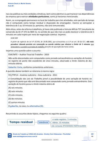 13
44
nas vias públicas ou más condições climáticas, bem como adentrar ou permanecer nas dependências
da empresa para exercer atividades particulares, como já havíamos mencionado.
Assim, se o empregado permanece no local de trabalho para tais atividades, este período de tempo
não é computado como tempo residual à disposição do empregador, mesmo se extrapolar a
tolerância de 5 ou 10 minutos (e, portanto, não será remunerado).
Além disso, antes da reforma trabalhista, já havia sido publicada a Súmula 449 do TST (resultante da
conversão da OJ nº 372 da SBDI-1), no sentido de que não mais se pode elastecer a tolerância de 5
minutos em cada trajeto por meio de negociação coletiva. Vejamos:
SUM-449
A partir da vigência da Lei nº 10.243, de 19.06.2001, que acrescentou o § 1º ao art. 58 da CLT, não mais
prevalece cláusula prevista em convenção ou acordo coletivo que elastece o limite de 5 minutos que
antecedem e sucedem a jornada de trabalho para fins de apuração das horas extras.
Vejamos uma questão sobre o assunto:
ESAF/MTE – Auditor Fiscal do Trabalho - 2010
Não serão descontadas nem computadas como jornada extraordinária as variações de horário
no registro de ponto não excedentes de cinco minutos, observado o limite máximo de dez
minutos diários.
Gabarito: Certa, conforme comentários anteriores.
A questão abaixo também se relaciona à mesma regra:
FCC/TRT14 – Analista Judiciário – Área Judiciária - 2011
A Consolidação das Leis do Trabalho prevê a possibilidade de uma variação de horário no
registro de ponto que não será descontado nem computado como jornada extraordinária. Esta
variação de horário possui o limite máximo diário de
(A) seis minutos.
(B) sete minutos.
(C) oito minutos.
(D) dez minutos.
(E) quinze minutos.
O gabarito, no caso, é a alternativa (D).
Resumindo os assuntos deste tópico, chegamos no seguinte quadro:
Antonio Daud Jr, Murilo Soares
Aula 00
Direito do Trabalho p/ CREA-GO (Analista - Direito) Com Videoaulas - Pós-Edital
www.estrategiaconcursos.com.br
0
00000000000 - DEMO
 