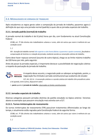 14
44
2.2. MODALIDADES DE JORNADA DE TRABALHO
Após estudarmos as regras gerais sobre a composição da jornada de trabalho, passemos agora à
definição do que seja uma jornada normal (padrão) e quais são as jornadas especiais de trabalho.
2.2.1. Jornada padrão (normal) de trabalho
A jornada normal de trabalho é de 8 (oito) horas por dia, com fundamento na atual Constituição
Federal:
CF/88, art. 7º São direitos dos trabalhadores urbanos e rurais, além de outros que visem à melhoria de sua
condição social:
(...)
XIII - duração do trabalho normal não superior a oito horas diárias e quarenta e quatro semanais, facultada a
compensação de horários e a redução da jornada, mediante acordo ou convenção coletiva de trabalho;
Como deve haver repouso semanal (assunto de outro tópico), chega-se ao limite máximo trabalho
de 220 horas por mês, pelo seguinte:
Antes de passar às jornadas especiais, é importante destacar a possibilidade de negociação coletiva
a respeito da pactuação da jornada de trabalho.
A respeito desse assunto, o negociado pode se sobrepor ao legislado, porém, a
negociação fica limitada à jornada constitucional que acabamos de estudar:
CLT, Art. 611-A. A convenção coletiva e o acordo coletivo de trabalho têm prevalência sobre
a lei quando, entre outros, dispuserem sobre:
I - pacto quanto à jornada de trabalho, observados os limites constitucionais;
2.2.2. Jornadas especiais de trabalho
Diversas categorias possuem jornadas distintas do padrão estudado no tópico anterior. Veremos
abaixo os exemplos que possuem vinculação mais estreita com a CLT.
2.2.2.1. Turnos ininterruptos de revezamento
Os turnos ininterruptos de revezamento (TIR) possuíram tratamentos diferenciados ao longo do
tempo, e atualmente estão regrados pela Constituição Federal da seguinte forma:
CF/88, art. 7º São direitos dos trabalhadores urbanos e rurais, além de outros que visem à melhoria de sua
condição social:
(...)
Antonio Daud Jr, Murilo Soares
Aula 00
Direito do Trabalho p/ CREA-GO (Analista - Direito) Com Videoaulas - Pós-Edital
www.estrategiaconcursos.com.br
0
00000000000 - DEMO
 