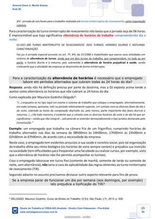 15
44
XIV - jornada de seis horas para o trabalho realizado em turnos ininterruptos de revezamento, salvo negociação
coletiva;
Para caracterização do turno ininterrupto de revezamento não basta que a jornada seja de 06 horas.
É imprescindível que haja significativa alternância de horários de trabalho compreendendo dia e
noite:
OJ-SDI1-360 TURNO ININTERRUPTO DE REVEZAMENTO. DOIS TURNOS. HORÁRIO DIURNO E NOTURNO.
CARACTERIZAÇÃO
Faz jus à jornada especial prevista no art. 7º, XIV, da CF/1988 o trabalhador que exerce suas atividades em
sistema de alternância de turnos, ainda que em dois turnos de trabalho, que compreendam, no todo ou em
parte, o horário diurno e o noturno, pois submetido à alternância de horário prejudicial à saúde, sendo
irrelevante que a atividade da empresa se desenvolva de forma ininterrupta.
Para a caracterização da alternância de horários é necessário que o empregado
labore em períodos alternados que cubram todas as 24 horas do dia?
Resposta: ainda não há definição precisa por parte da doutrina, mas a OJ exposta acima tende a
aceitar como alternância os horários que não cubram as 24 horas do dia.
Como explicado por Mauricio Godinho Delgado4:
“(...) enquadra-se no tipo legal em exame o sistema de trabalho que coloque o empregado, alternativamente,
em cada semana, quinzena, mês ou período relativamente superior, em contato com as diversas fases do dia e
da noite, cobrindo as horas da composição dia/noite ou, pelo menos, parte importante das fases diurnas e
noturnas. (...) De toda maneira, é evidente que o contato com os diversos horários da noite e do dia há que ser
significativo – ainda que não integral -, sob pena de se estender demasiadamente o tipo jurídico destacado pela
Constituição.”
Exemplo: um empregado que trabalha na câmara fria de um frigorífico, cumprindo horários de
trabalho alternados nos dias da semana de 08h00min às 14h00min, 17h00min às 23h00min e
01h00min às 07h00min, de acordo com a necessidade da empresa.
Neste caso, o empregado tem evidentes prejuízos à sua saúde e convívio social, pois tal organização
do trabalho afeta seu ritmo biológico (os horários de sono sempre variam) e prejudica sua inserção
na sociedade (tem dificuldades para freqüentar uma faculdade ou realizar cursos, por exemplo, visto
que a alternância de horários não lhe permite acompanhar as turmas).
Caso o empregado laborasse em turno fixo (somente de manhã, somente de tarde ou somente de
noite, sem alternância), não seria o caso de aplicabilidade das regras atinentes ao turno ininterrupto
de revezamento (TIR).
Seguindo adiante no assunto precisamos destacar outro aspecto relevante para fins de prova:
Se a empresa parar de funcionar um dia por semana (aos domingos, por exemplo)
isto prejudica a tipificação do TIR?
4
DELGADO, Mauricio Godinho. Curso de Direito do Trabalho.12 Ed. São Paulo: LTr, 2013, p. 930.
Antonio Daud Jr, Murilo Soares
Aula 00
Direito do Trabalho p/ CREA-GO (Analista - Direito) Com Videoaulas - Pós-Edital
www.estrategiaconcursos.com.br
0
00000000000 - DEMO
 