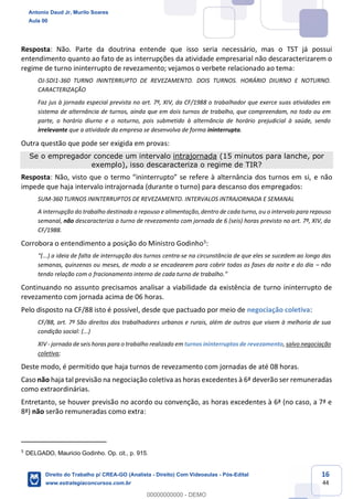 16
44
Resposta: Não. Parte da doutrina entende que isso seria necessário, mas o TST já possui
entendimento quanto ao fato de as interrupções da atividade empresarial não descaracterizarem o
regime de turno ininterrupto de revezamento; vejamos o verbete relacionado ao tema:
OJ-SDI1-360 TURNO ININTERRUPTO DE REVEZAMENTO. DOIS TURNOS. HORÁRIO DIURNO E NOTURNO.
CARACTERIZAÇÃO
Faz jus à jornada especial prevista no art. 7º, XIV, da CF/1988 o trabalhador que exerce suas atividades em
sistema de alternância de turnos, ainda que em dois turnos de trabalho, que compreendam, no todo ou em
parte, o horário diurno e o noturno, pois submetido à alternância de horário prejudicial à saúde, sendo
irrelevante que a atividade da empresa se desenvolva de forma ininterrupta.
Outra questão que pode ser exigida em provas:
Se o empregador concede um intervalo intrajornada (15 minutos para lanche, por
exemplo), isso descaracteriza o regime de TIR?
Resposta: Não, visto que o termo “ininterrupto” se refere à alternância dos turnos em si, e não
impede que haja intervalo intrajornada (durante o turno) para descanso dos empregados:
SUM-360 TURNOS ININTERRUPTOS DE REVEZAMENTO. INTERVALOS INTRAJORNADA E SEMANAL
A interrupção do trabalho destinada a repouso e alimentação, dentro de cada turno, ou o intervalo para repouso
semanal, não descaracteriza o turno de revezamento com jornada de 6 (seis) horas previsto no art. 7º, XIV, da
CF/1988.
Corrobora o entendimento a posição do Ministro Godinho5:
“(...) a ideia de falta de interrupção dos turnos centra-se na circunstância de que eles se sucedem ao longo das
semanas, quinzenas ou meses, de modo a se encadearem para cobrir todas as fases da noite e do dia – não
tendo relação com o fracionamento interno de cada turno de trabalho.”
Continuando no assunto precisamos analisar a viabilidade da existência de turno ininterrupto de
revezamento com jornada acima de 06 horas.
Pelo disposto na CF/88 isto é possível, desde que pactuado por meio de negociação coletiva:
CF/88, art. 7º São direitos dos trabalhadores urbanos e rurais, além de outros que visem à melhoria de sua
condição social: (...)
XIV - jornada de seis horas para o trabalho realizado em turnos ininterruptos de revezamento, salvo negociação
coletiva;
Deste modo, é permitido que haja turnos de revezamento com jornadas de até 08 horas.
Caso não haja tal previsão na negociação coletiva as horas excedentes à 6ª deverão ser remuneradas
como extraordinárias.
Entretanto, se houver previsão no acordo ou convenção, as horas excedentes à 6ª (no caso, a 7ª e
8ª) não serão remuneradas como extra:
5
DELGADO, Mauricio Godinho. Op. cit., p. 915.
Antonio Daud Jr, Murilo Soares
Aula 00
Direito do Trabalho p/ CREA-GO (Analista - Direito) Com Videoaulas - Pós-Edital
www.estrategiaconcursos.com.br
0
00000000000 - DEMO
 
