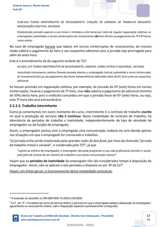 17
44
SUM-423 TURNO ININTERRUPTO DE REVEZAMENTO. FIXAÇÃO DE JORNADA DE TRABALHO MEDIANTE
NEGOCIAÇÃO COLETIVA. VALIDADE.
Estabelecida jornada superior a seis horas e limitada a oito horas por meio de regular negociação coletiva, os
empregados submetidos a turnos ininterruptos de revezamento não tem direito ao pagamento da 7ª e 8ª horas
como extras.
No caso de empregado horista que labore em turnos ininterruptos de revezamento, do mesmo
modo caberá o pagamento da hora e seu respectivo adicional caso a jornada seja prorrogada para
além da sexta hora.
Este é o entendimento da do seguinte verbete do TST:
OJ-SDI1-275 TURNO ININTERRUPTO DE REVEZAMENTO. HORISTA. HORAS EXTRAS E ADICIONAL. DEVIDOS
Inexistindo instrumento coletivo fixando jornada diversa, o empregado horista submetido a turno ininterrupto
de revezamento faz jus ao pagamento das horas extraordinárias laboradas além da 6ª, bem como ao respectivo
adicional.
Se houver previsão em negociação coletiva, por exemplo, de jornada de 07 (sete) horas em turnos
ininterruptos, haveria o pagamento da 7ª hora, mas não caberia o pagamento do adicional (mínimo
de 50%) desta hora, pois o sindicato concordou em que a jornada fosse de 07 (sete) horas, ou seja,
esta 7ª hora não será extraordinária.
2.2.2.2. Trabalho intermitente
Como já comentamos em outro momento do curso, intermitente é o contrato de trabalho escrito
no qual a prestação de serviços não é contínua. Nesta modalidade de contrato de trabalho, há
alternância de períodos de trabalho e inatividade, independentemente do tipo de atividade do
empregador ou da função do empregado.
Assim, o empregador pactua com o empregado uma remuneração, todavia ela será devida apenas
nas situações em que o empregado for convocado a trabalhar.
Tal jornada vinha sendo implantada pelas grandes redes de fast food, por meio da chamada “jornada
de trabalho móvel e variável”, e condenada pelo TST6, já que
“sujeito ao arbítrio do empregador, o empregado não pode programar a sua vida profissional, familiar e social,
pela falta de certeza do seu horário de trabalho e sua exata remuneração mensal”
Vejam que os períodos de inatividade do empregado não são considerados tempo à disposição do
empregador. Assim, não se aplicam a tais períodos o disposto no art. 4º da CLT7.
Vejam, em linhas gerais, o funcionamento desta modalidade contratual:
6
A exemplo do decidido no RR-9891900-16.2005.5.09.0004.
7
CLT, art. 4º - Considera-se como de serviço efetivo o período em que o empregado esteja à disposição do empregador,
aguardando ou executando ordens, salvo disposição especial expressamente consignada.
Antonio Daud Jr, Murilo Soares
Aula 00
Direito do Trabalho p/ CREA-GO (Analista - Direito) Com Videoaulas - Pós-Edital
www.estrategiaconcursos.com.br
0
00000000000 - DEMO
 
