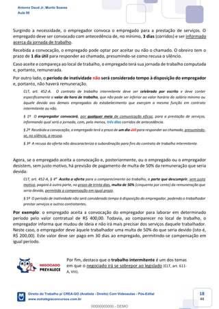 18
44
Surgindo a necessidade, o empregador convoca o empregado para a prestação de serviços. O
empregado deve ser convocado com antecedência de, no mínimo, 3 dias (corridos) e ser informado
acerca da jornada de trabalho.
Recebida a convocação, o empregado pode optar por aceitar ou não o chamado. O obreiro tem o
prazo de 1 dia útil para responder ao chamado, presumindo-se como recusa o silêncio.
Caso aceite e compareça ao local de trabalho, o empregado terá sua jornada de trabalho computada
e, portanto, remunerada.
Por outro lado, o período de inatividade não será considerado tempo à disposição do empregador
e, portanto, não haverá remuneração.
CLT, art. 452-A. O contrato de trabalho intermitente deve ser celebrado por escrito e deve conter
especificamente o valor da hora de trabalho, que não pode ser inferior ao valor horário do salário mínimo ou
àquele devido aos demais empregados do estabelecimento que exerçam a mesma função em contrato
intermitente ou não.
§ 1º O empregador convocará, por qualquer meio de comunicação eficaz, para a prestação de serviços,
informando qual será a jornada, com, pelo menos, três dias corridos de antecedência.
§ 2º Recebida a convocação, o empregado terá o prazo de um dia útil para responder ao chamado, presumindo-
se, no silêncio, a recusa.
§ 3º A recusa da oferta não descaracteriza a subordinação para fins do contrato de trabalho intermitente.
Agora, se o empregado aceita a convocação e, posteriormente, ou o empregado ou o empregador
desistem, sem justo motivo, há previsão de pagamento de multa de 50% da remuneração que seria
devida:
CLT, art. 452-A, § 4º Aceita a oferta para o comparecimento ao trabalho, a parte que descumprir, sem justo
motivo, pagará à outra parte, no prazo de trinta dias, multa de 50% (cinquenta por cento) da remuneração que
seria devida, permitida a compensação em igual prazo.
§ 5º O período de inatividade não será considerado tempo à disposição do empregador, podendo o trabalhador
prestar serviços a outros contratantes.
Por exemplo: o empregado aceita a convocação do empregador para laborar em determinado
período pelo valor contratual de R$ 400,00. Todavia, ao comparecer no local de trabalho, o
empregador informa que mudou de ideia e não irá mais precisar dos serviços daquele trabalhador.
Neste caso, o empregador deve àquele trabalhador uma multa de 50% do que seria devido (isto é,
R$ 200,00). Este valor deve ser pago em 30 dias ao empregado, permitindo-se compensação em
igual período.
Por fim, destaco que o trabalho intermitente é um dos temas
em que o negociado irá se sobrepor ao legislado (CLT, art. 611-
A, VIII).
Antonio Daud Jr, Murilo Soares
Aula 00
Direito do Trabalho p/ CREA-GO (Analista - Direito) Com Videoaulas - Pós-Edital
www.estrategiaconcursos.com.br
0
00000000000 - DEMO
 