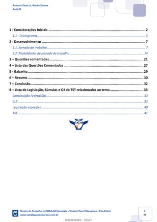 1
44
1 - Considerações Iniciais ......................................................................................................2
1.1 - Cronograma.......................................................................................................................... 5
2 - Desenvolvimento .............................................................................................................7
2.1. Jornada de trabalho............................................................................................................... 7
2.2. Modalidades de jornada de trabalho ................................................................................... 14
3 – Questões comentadas ...................................................................................................21
4 – Lista das Questões Comentadas ....................................................................................27
5 - Gabarito..........................................................................................................................29
6 – Resumo..........................................................................................................................30
7 – Conclusão.......................................................................................................................32
8 – Lista de Legislação, Súmulas e OJ do TST relacionados ao tema ...................................33
Constituição Federal/88.............................................................................................................. 33
CLT.............................................................................................................................................. 33
Legislação específica................................................................................................................... 40
TST.............................................................................................................................................. 41
Antonio Daud Jr, Murilo Soares
Aula 00
Direito do Trabalho p/ CREA-GO (Analista - Direito) Com Videoaulas - Pós-Edital
www.estrategiaconcursos.com.br
0
00000000000 - DEMO
 