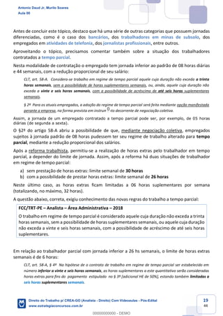 19
44
Antes de concluir este tópico, destaco que há uma série de outras categorias que possuem jornadas
diferenciadas, como é o caso dos bancários, dos trabalhadores em minas de subsolo, dos
empregados em atividades de telefonia, dos jornalistas profissionais, entre outros.
Aproveitando o tópico, precisamos comentar também sobre a situação dos trabalhadores
contratados a tempo parcial.
Nesta modalidade de contratação o empregado tem jornada inferior ao padrão de 08 horas diárias
e 44 semanais, com a redução proporcional de seu salário:
CLT, art. 58-A. Considera-se trabalho em regime de tempo parcial aquele cuja duração não exceda a trinta
horas semanais, sem a possibilidade de horas suplementares semanais, ou, ainda, aquele cuja duração não
exceda a vinte e seis horas semanais, com a possibilidade de acréscimo de até seis horas suplementares
semanais.
§ 2º Para os atuais empregados, a adoção do regime de tempo parcial será feita mediante opção manifestada
perante a empresa, na forma prevista em instrumento decorrente de negociação coletiva.
Assim, a jornada de um empregado contratado a tempo parcial pode ser, por exemplo, de 05 horas
diárias (de segunda a sexta).
O §2º do artigo 58-A abriu a possibilidade de que, mediante negociação coletiva, empregados
sujeitos à jornada padrão de 08 horas pudessem ter seu regime de trabalho alterado para tempo
parcial, mediante a redução proporcional dos salários.
Após a reforma trabalhista, permitiu-se a realização de horas extras pelo trabalhador em tempo
parcial, a depender do limite de jornada. Assim, após a reforma há duas situações de trabalhador
em regime de tempo parcial:
a) sem prestação de horas extras: limite semanal de 30 horas
b) com a possibilidade de prestar horas extras: limite semanal de 26 horas
Neste último caso, as horas extras ficam limitadas a 06 horas suplementares por semana
(totalizando, no máximo, 32 horas).
A questão abaixo, correta, exigiu conhecimento das novas regras do trabalho a tempo parcial:
FCC/TRT-PE – Analista – Área Administrativa – 2018
O trabalho em regime de tempo parcial é considerado aquele cuja duração não exceda a trinta
horas semanais, sem a possibilidade de horas suplementares semanais, ou aquele cuja duração
não exceda a vinte e seis horas semanais, com a possibilidade de acréscimo de até seis horas
suplementares.
Em relação ao trabalhador parcial com jornada inferior a 26 hs semanais, o limite de horas extras
semanais é de 6 horas:
CLT, art. 58-A, § 4º Na hipótese de o contrato de trabalho em regime de tempo parcial ser estabelecido em
número inferior a vinte e seis horas semanais, as horas suplementares a este quantitativo serão consideradas
horas extras para fins do pagamento estipulado no § 3º [adicional HE de 50%], estando também limitadas a
seis horas suplementares semanais.
Antonio Daud Jr, Murilo Soares
Aula 00
Direito do Trabalho p/ CREA-GO (Analista - Direito) Com Videoaulas - Pós-Edital
www.estrategiaconcursos.com.br
0
00000000000 - DEMO
0
 