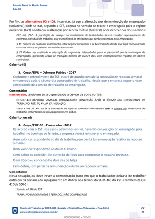 22
44
Por fim, as alternativas (C) e (D), incorretas, já que a alteração por determinação do empregador
(unilateral) pode se dar, segundo a CLT, apenas no sentido de trazer o empregado para o regime
presencial (§2º), sendo que a alteração por acordo mútuo (bilateral) pode ocorrer nos dois sentidos:
CLT, art. 75-C. A prestação de serviços na modalidade de teletrabalho deverá constar expressamente do
contrato individual de trabalho, que especificará as atividades que serão realizadas pelo empregado.
§ 1º Poderá ser realizada a alteração entre regime presencial e de teletrabalho desde que haja mútuo acordo
entre as partes, registrado em aditivo contratual.
§ 2º Poderá ser realizada a alteração do regime de teletrabalho para o presencial por determinação do
empregador, garantido prazo de transição mínimo de quinze dias, com correspondente registro em aditivo
contratual.
Gabarito (E)
3. Cespe/DPU – Defensor Público - 2017
Conforme o entendimento do TST, estará de acordo com a lei a concessão de repouso semanal
remunerado após o sétimo dia consecutivo de trabalho, desde que a empresa pague o valor
correspondente a um dia de trabalho do empregado.
Comentários
Item errado, tendo em vista o que dispõe a OJ-410 da SDI-1 do TST:
OJ-SDI1-410 REPOUSO SEMANAL REMUNERADO. CONCESSÃO APÓS O SÉTIMO DIA CONSECUTIVO DE
TRABALHO. ART. 7º, XV, DA CF. VIOLAÇÃO.
Viola o art. 7º, XV, da CF a concessão de repouso semanal remunerado após o sétimo dia consecutivo de
trabalho, importando no seu pagamento em dobro.
Gabarito: errada
4. Cespe/PGE-SE – Procurador - 2017
De acordo com o TST, nos casos permitidos em lei, havendo convocação do empregado para
trabalhar no domingo ou feriado, a empresa deverá remunerar o empregado
A em valor correspondente ao dia de trabalho, sem perda da remuneração relativa ao repouso
semanal.
B em valor correspondente ao dia de trabalho.
C em dobro ou conceder-lhe outro dia de folga para compensar o trabalho prestado.
D em dobro ou conceder-lhe dois dias de folga.
E em dobro, com perda da remuneração relativa ao repouso semanal.
Comentários
Nesta situação, ou deve haver a compensação (caso em que o trabalhador deixaria de trabalhar
outro dia da semana) ou o pagamento em dobro, nos termos da SUM-146 do TST e também da OJ-
410 da SDI-1:
Súmula nº 146 do TST
TRABALHO EM DOMINGOS E FERIADOS, NÃO COMPENSADO
Antonio Daud Jr, Murilo Soares
Aula 00
Direito do Trabalho p/ CREA-GO (Analista - Direito) Com Videoaulas - Pós-Edital
www.estrategiaconcursos.com.br
0
00000000000 - DEMO
 