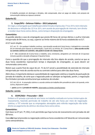 23
44
O trabalho prestado em domingos e feriados, não compensado, deve ser pago em dobro, sem prejuízo da
remuneração relativa ao repouso semanal.
Gabarito (C)
5. Cespe/DPU – Defensor Público – 2015 (adaptada)
Em regra, o empregado que trabalha para determinada empresa das 7 h às 19 h e tem intervalo
de descanso e refeição das 12 h às 16 h, sem acordo de prorrogação de intervalo, tem direito
a receber duas horas extras diárias, como tempo à disposição do empregador.
Comentários
A questão aborda o caso do empregado que presta 08 horas de serviço diárias e usufrui intervalo
intrajornada de 04 horas, ou seja, superior ao limite máximo de 02 horas estabelecido na CLT.
A CLT assim dispõe:
CLT, art. 71 - Em qualquer trabalho contínuo, cuja duração exceda de 6 (seis) horas, é obrigatória a concessão
de um intervalo para repouso ou alimentação, o qual será, no mínimo, de 1 (uma) hora e, salvo acordo escrito
ou contrato coletivo em contrário, não poderá exceder de 2 (duas) horas.
§ 1º - Não excedendo de 6 (seis) horas o trabalho, será, entretanto, obrigatório um intervalo de 15 (quinze)
minutos quando a duração ultrapassar 4 (quatro) horas.
Como a questão diz que a prorrogação do intervalo não fora objeto de acordo, conclui-se que as
duas horas excedentes representam tempo à disposição do empregador, as quais devem ser
remuneradas como extra.
Notem que a parte final do caput do art. 71 da CLT prevê a possibilidade de extensão do intervalo
intrajornada por meio de acordo escrito ou contrato coletivo para além das duas horas.
Além disso, é importante destacar a possibilidade de negociação coletiva a respeito da pactuação da
jornada de trabalho, de sorte que o negociado pode se sobrepor ao legislado, porém, a negociação
fica limitada à jornada constitucional que acabamos de estudar:
CLT, Art. 611-A. A convenção coletiva e o acordo coletivo de trabalho têm prevalência sobre a lei quando, entre
outros, dispuserem sobre:
I - pacto quanto à jornada de trabalho, observados os limites constitucionais;
Gabarito: correta
6. CESPE/AGU – Procurador – 2015
Embora a CF preveja a jornada de seis horas no trabalho realizado em turnos ininterruptos de
revezamento, havendo permissão de trabalho de até oito horas por meio de negociação
coletiva, o TST entende que os empregados abrangidos pela referida negociação não terão
direito ao pagamento da sétima e da oitava hora como extras.
Comentários:
Com base na CF (art. 7º, XIV), é sim permitido que haja turnos de revezamento com jornadas de até
08 horas.
Caso não haja tal previsão na negociação coletiva as horas excedentes à 6ª deverão ser remuneradas
como extraordinárias.
Antonio Daud Jr, Murilo Soares
Aula 00
Direito do Trabalho p/ CREA-GO (Analista - Direito) Com Videoaulas - Pós-Edital
www.estrategiaconcursos.com.br
0
00000000000 - DEMO
 