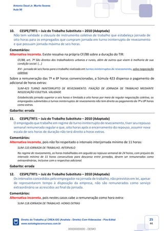 25
44
10. CESPE/TRT1 – Juiz do Trabalho Substituto – 2010 (Adaptada)
Não tem validade a cláusula de instrumento coletivo de trabalho que estabeleça jornada de
oito horas para os empregados que cumpram jornada em turno ininterrupto de revezamento
e que possuam jornada máxima de seis horas.
Comentários:
Alternativa incorreta. Existe ressalva na própria CF/88 sobre a duração do TIR:
CF/88, art. 7º São direitos dos trabalhadores urbanos e rurais, além de outros que visem à melhoria de sua
condição social: (...)
XIV - jornada de seis horas para o trabalho realizado em turnos ininterruptos de revezamento, salvo negociação
coletiva;
Sobre a remuneração das 7ª e 8ª horas convencionadas, a Súmula 423 dispensa o pagamento de
adicional de horas extras:
SUM-423 TURNO ININTERRUPTO DE REVEZAMENTO. FIXAÇÃO DE JORNADA DE TRABALHO MEDIANTE
NEGOCIAÇÃO COLETIVA. VALIDADE.
Estabelecida jornada superior a seis horas e limitada a oito horas por meio de regular negociação coletiva, os
empregados submetidos a turnos ininterruptos de revezamento não tem direito ao pagamento da 7ª e 8ª horas
como extras.
Gabarito: errada
11. CESPE/TRT1 – Juiz do Trabalho Substituto – 2010 (Adaptada)
O empregado que trabalhe em regime de turno ininterrupto de revezamento, tiver seu repouso
semanal remunerado regular e que, oito horas após o encerramento do repouso, assumir nova
escala de seis horas de duração não terá direito a horas extras.
Comentários:
Alternativa incorreta, pois não foi respeitado o intervalo interjornada mínimo de 11 horas:
SUM-110 JORNADA DE TRABALHO. INTERVALO
No regime de revezamento, as horas trabalhadas em seguida ao repouso semanal de 24 horas, com prejuízo do
intervalo mínimo de 11 horas consecutivas para descanso entre jornadas, devem ser remuneradas como
extraordinárias, inclusive com o respectivo adicional.
Gabarito: errada
12. CESPE/TRT1 – Juiz do Trabalho Substituto – 2010 (Adaptada)
Os intervalos concedidos pelo empregador na jornada de trabalho, não previstos em lei, apesar
de representarem tempo à disposição da empresa, não são remunerados como serviço
extraordinário se acrescidos ao final da jornada.
Comentários:
Alternativa incorreta, pois nestes casos cabe a remuneração como hora extra:
SUM-118 JORNADA DE TRABALHO. HORAS EXTRAS
Antonio Daud Jr, Murilo Soares
Aula 00
Direito do Trabalho p/ CREA-GO (Analista - Direito) Com Videoaulas - Pós-Edital
www.estrategiaconcursos.com.br
0
00000000000 - DEMO
 