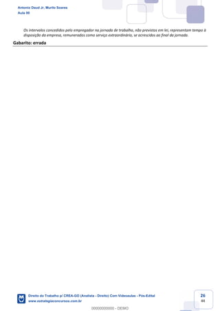 26
44
Os intervalos concedidos pelo empregador na jornada de trabalho, não previstos em lei, representam tempo à
disposição da empresa, remunerados como serviço extraordinário, se acrescidos ao final da jornada.
Gabarito: errada
Antonio Daud Jr, Murilo Soares
Aula 00
Direito do Trabalho p/ CREA-GO (Analista - Direito) Com Videoaulas - Pós-Edital
www.estrategiaconcursos.com.br
0
00000000000 - DEMO
 