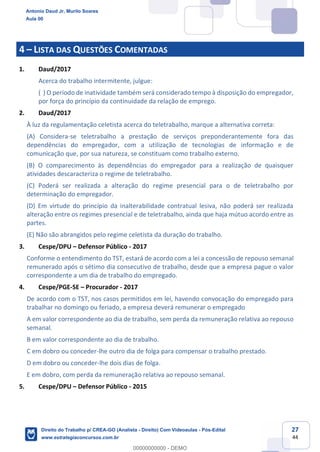 27
44
4 – LISTA DAS QUESTÕES COMENTADAS
1. Daud/2017
Acerca do trabalho intermitente, julgue:
( ) O período de inatividade também será considerado tempo à disposição do empregador,
por força do princípio da continuidade da relação de emprego.
2. Daud/2017
À luz da regulamentação celetista acerca do teletrabalho, marque a alternativa correta:
(A) Considera-se teletrabalho a prestação de serviços preponderantemente fora das
dependências do empregador, com a utilização de tecnologias de informação e de
comunicação que, por sua natureza, se constituam como trabalho externo.
(B) O comparecimento às dependências do empregador para a realização de quaisquer
atividades descaracteriza o regime de teletrabalho.
(C) Poderá ser realizada a alteração do regime presencial para o de teletrabalho por
determinação do empregador.
(D) Em virtude do princípio da inalterabilidade contratual lesiva, não poderá ser realizada
alteração entre os regimes presencial e de teletrabalho, ainda que haja mútuo acordo entre as
partes.
(E) Não são abrangidos pelo regime celetista da duração do trabalho.
3. Cespe/DPU – Defensor Público - 2017
Conforme o entendimento do TST, estará de acordo com a lei a concessão de repouso semanal
remunerado após o sétimo dia consecutivo de trabalho, desde que a empresa pague o valor
correspondente a um dia de trabalho do empregado.
4. Cespe/PGE-SE – Procurador - 2017
De acordo com o TST, nos casos permitidos em lei, havendo convocação do empregado para
trabalhar no domingo ou feriado, a empresa deverá remunerar o empregado
A em valor correspondente ao dia de trabalho, sem perda da remuneração relativa ao repouso
semanal.
B em valor correspondente ao dia de trabalho.
C em dobro ou conceder-lhe outro dia de folga para compensar o trabalho prestado.
D em dobro ou conceder-lhe dois dias de folga.
E em dobro, com perda da remuneração relativa ao repouso semanal.
5. Cespe/DPU – Defensor Público - 2015
Antonio Daud Jr, Murilo Soares
Aula 00
Direito do Trabalho p/ CREA-GO (Analista - Direito) Com Videoaulas - Pós-Edital
www.estrategiaconcursos.com.br
0
00000000000 - DEMO
 