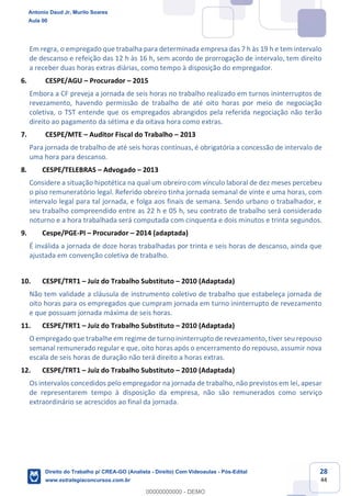 28
44
Em regra, o empregado que trabalha para determinada empresa das 7 h às 19 h e tem intervalo
de descanso e refeição das 12 h às 16 h, sem acordo de prorrogação de intervalo, tem direito
a receber duas horas extras diárias, como tempo à disposição do empregador.
6. CESPE/AGU – Procurador – 2015
Embora a CF preveja a jornada de seis horas no trabalho realizado em turnos ininterruptos de
revezamento, havendo permissão de trabalho de até oito horas por meio de negociação
coletiva, o TST entende que os empregados abrangidos pela referida negociação não terão
direito ao pagamento da sétima e da oitava hora como extras.
7. CESPE/MTE – Auditor Fiscal do Trabalho – 2013
Para jornada de trabalho de até seis horas contínuas, é obrigatória a concessão de intervalo de
uma hora para descanso.
8. CESPE/TELEBRAS – Advogado – 2013
Considere a situação hipotética na qual um obreiro com vínculo laboral de dez meses percebeu
o piso remuneratório legal. Referido obreiro tinha jornada semanal de vinte e uma horas, com
intervalo legal para tal jornada, e folga aos finais de semana. Sendo urbano o trabalhador, e
seu trabalho compreendido entre as 22 h e 05 h, seu contrato de trabalho será considerado
noturno e a hora trabalhada será computada com cinquenta e dois minutos e trinta segundos.
9. Cespe/PGE-PI – Procurador – 2014 (adaptada)
É inválida a jornada de doze horas trabalhadas por trinta e seis horas de descanso, ainda que
ajustada em convenção coletiva de trabalho.
10. CESPE/TRT1 – Juiz do Trabalho Substituto – 2010 (Adaptada)
Não tem validade a cláusula de instrumento coletivo de trabalho que estabeleça jornada de
oito horas para os empregados que cumpram jornada em turno ininterrupto de revezamento
e que possuam jornada máxima de seis horas.
11. CESPE/TRT1 – Juiz do Trabalho Substituto – 2010 (Adaptada)
O empregado que trabalhe em regime de turno ininterrupto de revezamento, tiver seu repouso
semanal remunerado regular e que, oito horas após o encerramento do repouso, assumir nova
escala de seis horas de duração não terá direito a horas extras.
12. CESPE/TRT1 – Juiz do Trabalho Substituto – 2010 (Adaptada)
Os intervalos concedidos pelo empregador na jornada de trabalho, não previstos em lei, apesar
de representarem tempo à disposição da empresa, não são remunerados como serviço
extraordinário se acrescidos ao final da jornada.
Antonio Daud Jr, Murilo Soares
Aula 00
Direito do Trabalho p/ CREA-GO (Analista - Direito) Com Videoaulas - Pós-Edital
www.estrategiaconcursos.com.br
0
00000000000 - DEMO
 