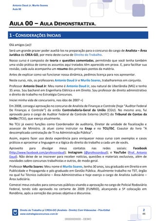 2
44
AULA 00 – AULA DEMONSTRATIVA.
1 - CONSIDERAÇÕES INICIAIS
Olá amigos (as)!
Será um grande prazer poder auxiliá-los na preparação para o concurso do cargo de Analista – Área
Jurídica do CREA-GO, por meio deste curso de Direito do Trabalho.
Nosso curso é composto de teoria e questões comentadas, permitindo que você tenha também
uma visão prática de como os assuntos aqui tratados têm aparecido em prova. E, para facilitar sua
revisão, cada aula acompanha um resumo dos principais pontos da matéria.
Antes de explicar como vai funcionar nossa dinâmica, pedimos licença para nos apresentar.
Neste curso, nós, os professores Antonio Daud Jr e Murilo Soares, trabalharemos em conjunto.
Professor Antonio Daud Jr: Meu nome é Antonio Daud Jr, sou natural de Uberlândia (MG) e tenho
35 anos. Sou bacharel em Engenharia Elétrica e em Direito. Sou professor de direito administrativo
e direito do trabalho no Estratégia Concursos.
Iniciei minha vida de concurseiro, nos idos de 2007 =)
Em 2008, consegui aprovação no concurso de Analista de Finanças e Controle (hoje “Auditor Federal
De Finanças e Controle”) da então Controladoria-Geral da União (CGU). No mesmo ano, fui
aprovado para o cargo de Auditor Federal de Controle Externo (AUFC) do Tribunal de Contas da
União (TCU), que exerço atualmente.
No TCU já exerci funções como Coordenador de auditoria, Diretor de unidade de fiscalização e
assessor de Ministro. Já atuei como instrutor na Enap e no TCU/ISC. Coautor do livro “A
descomplicada contratação de TI na Administração Pública”.
Assim, espero fazer uso desta experiência para enriquecer nosso curso com exemplos e casos
práticos e aproximar a linguagem e a lógica do direito do trabalho a cada um de vocês.
Aproveito para divulgar meus contatos nas redes sociais: Facebook
(http://www.facebook.com/professordaud); Instagram (@professordaud); e YouTube (Prof. Antonio
Daud). Não deixe de se inscrever para receber notícias, questões e materiais exclusivos, além de
novidades sobre concursos trabalhistas e outros, de modo geral.
Professor Murilo Soares: Meu nome é Murilo Soares, tenho 30 anos, sou graduado em Direito e em
Publicidade e Propaganda e pós-graduado em Gestão Pública. Atualmente trabalho no TST, órgão
no qual fui Técnico Judiciário – Área Administrativa e hoje exerço o cargo de Analista Judiciário –
Área Judiciária.
Comecei meus estudos para concursos públicos visando a aprovação no cargo de Policial Rodoviário
Federal, tendo sido aprovado no certame de 2009 (FUNRIO), alcançando a 5ª colocação em
Rondônia, após a correção das provas objetiva e discursiva.
Antonio Daud Jr, Murilo Soares
Aula 00
Direito do Trabalho p/ CREA-GO (Analista - Direito) Com Videoaulas - Pós-Edital
www.estrategiaconcursos.com.br
0
00000000000 - DEMO
 