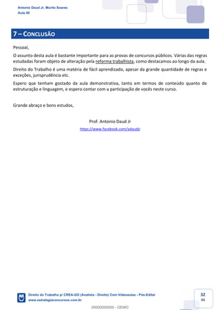 32
44
7 – CONCLUSÃO
Pessoal,
O assunto desta aula é bastante importante para as provas de concursos públicos. Várias das regras
estudadas foram objeto de alteração pela reforma trabalhista, como destacamos ao longo da aula.
Direito do Trabalho é uma matéria de fácil aprendizado, apesar da grande quantidade de regras e
exceções, jurisprudência etc.
Espero que tenham gostado da aula demonstrativa, tanto em termos de conteúdo quanto de
estruturação e linguagem, e espero contar com a participação de vocês neste curso.
Grande abraço e bons estudos,
Prof. Antonio Daud Jr
https://www.facebook.com/adaudjr
Antonio Daud Jr, Murilo Soares
Aula 00
Direito do Trabalho p/ CREA-GO (Analista - Direito) Com Videoaulas - Pós-Edital
www.estrategiaconcursos.com.br
0
00000000000 - DEMO
 