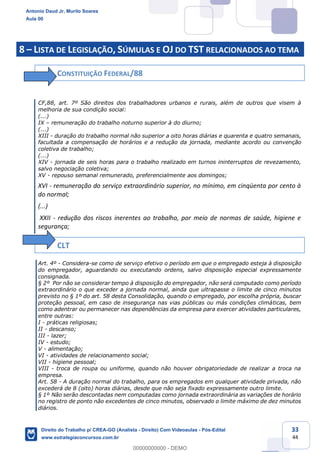 33
44
8 – LISTA DE LEGISLAÇÃO, SÚMULAS E OJ DO TST RELACIONADOS AO TEMA
CONSTITUIÇÃO FEDERAL/88
CF,88, art. 7º São direitos dos trabalhadores urbanos e rurais, além de outros que visem à
melhoria de sua condição social:
(...)
IX – remuneração do trabalho noturno superior à do diurno;
(...)
XIII - duração do trabalho normal não superior a oito horas diárias e quarenta e quatro semanais,
facultada a compensação de horários e a redução da jornada, mediante acordo ou convenção
coletiva de trabalho;
(...)
XIV - jornada de seis horas para o trabalho realizado em turnos ininterruptos de revezamento,
salvo negociação coletiva;
XV - repouso semanal remunerado, preferencialmente aos domingos;
XVI - remuneração do serviço extraordinário superior, no mínimo, em cinqüenta por cento à
do normal;
(...)
XXII - redução dos riscos inerentes ao trabalho, por meio de normas de saúde, higiene e
segurança;
CLT
Art. 4º - Considera-se como de serviço efetivo o período em que o empregado esteja à disposição
do empregador, aguardando ou executando ordens, salvo disposição especial expressamente
consignada.
§ 2º Por não se considerar tempo à disposição do empregador, não será computado como período
extraordinário o que exceder a jornada normal, ainda que ultrapasse o limite de cinco minutos
previsto no § 1º do art. 58 desta Consolidação, quando o empregado, por escolha própria, buscar
proteção pessoal, em caso de insegurança nas vias públicas ou más condições climáticas, bem
como adentrar ou permanecer nas dependências da empresa para exercer atividades particulares,
entre outras:
I - práticas religiosas;
II - descanso;
III - lazer;
IV - estudo;
V - alimentação;
VI - atividades de relacionamento social;
VII - higiene pessoal;
VIII - troca de roupa ou uniforme, quando não houver obrigatoriedade de realizar a troca na
empresa.
Art. 58 - A duração normal do trabalho, para os empregados em qualquer atividade privada, não
excederá de 8 (oito) horas diárias, desde que não seja fixado expressamente outro limite.
§ 1º Não serão descontadas nem computadas como jornada extraordinária as variações de horário
no registro de ponto não excedentes de cinco minutos, observado o limite máximo de dez minutos
diários.
Antonio Daud Jr, Murilo Soares
Aula 00
Direito do Trabalho p/ CREA-GO (Analista - Direito) Com Videoaulas - Pós-Edital
www.estrategiaconcursos.com.br
0
00000000000 - DEMO
 