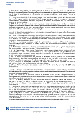 34
44
§ 2o O tempo despendido pelo empregado até o local de trabalho e para o seu retorno, por
qualquer meio de transporte, não será computado na jornada de trabalho, salvo quando, tratando-
se de local de difícil acesso ou não servido por transporte público, o empregador fornecer a
condução.
§ 2º O tempo despendido pelo empregado desde a sua residência até a efetiva ocupação do posto
de trabalho e para o seu retorno, caminhando ou por qualquer meio de transporte, inclusive o
fornecido pelo empregador, não será computado na jornada de trabalho, por não ser tempo à
disposição do empregador.
§ 3º Poderão ser fixados, para as microempresas e empresas de pequeno porte, por meio de
acordo ou convenção coletiva, em caso de transporte fornecido pelo empregador, em local de
difícil acesso ou não servido por transporte público, o tempo médio despendido pelo empregado,
bem como a forma e a natureza da remuneração.
Art. 58-A. Considera-se trabalho em regime de tempo parcial aquele cuja duração não exceda a
vinte e cinco horas semanais.
Art. 58-A. Considera-se trabalho em regime de tempo parcial aquele cuja duração não exceda a
trinta horas semanais, sem a possibilidade de horas suplementares semanais, ou, ainda, aquele
cuja duração não exceda a vinte e seis horas semanais, com a possibilidade de acréscimo de até
seis horas suplementares semanais.
§ 2º Para os atuais empregados, a adoção do regime de tempo parcial será feita mediante opção
manifestada perante a empresa, na forma prevista em instrumento decorrente de negociação
coletiva.
§ 3º As horas suplementares à duração do trabalho semanal normal serão pagas com o acréscimo
de 50% (cinquenta por cento) sobre o salário-hora normal.
§ 4º Na hipótese de o Contrato de Trabalho em regime de tempo parcial ser estabelecido em
número inferior a vinte e seis horas semanais, as horas suplementares a este quantitativo serão
consideradas horas extras para fins do pagamento estipulado no § 3º, estando também limitadas
a seis horas suplementares semanais.
§ 5º As horas suplementares da jornada de trabalho normal poderão ser compensadas
diretamente até a semana imediatamente posterior à da sua execução, devendo ser feita a sua
quitação na folha de pagamento do mês subsequente, caso não sejam compensadas.
§ 6º É facultado ao empregado contratado sob regime de tempo parcial converter um terço do
período de Férias a que tiver direito em abono pecuniário.
§ 7º As Férias do regime de tempo parcial são regidas pelo disposto no art. 130 desta
Consolidação.
Art. 59 - A duração normal do trabalho poderá ser acrescida de horas suplementares, em número
não excedente de 2 (duas), mediante acordo escrito entre empregador e empregado, ou mediante
contrato coletivo de trabalho.
§ 1º - Do acordo ou do contrato coletivo de trabalho deverá constar, obrigatoriamente, a
importância da remuneração da hora suplementar, que será, pelo menos, 20% (vinte por
cento) superior à da hora normal.
Art. 59. A duração diária do trabalho poderá ser acrescida de horas extras, em número não
excedente de duas, por acordo individual, convenção coletiva ou acordo coletivo de trabalho.
§ 1º A remuneração da hora extra será, pelo menos, 50% (cinquenta por cento) superior à da
hora normal.
§ 2o Poderá ser dispensado o acréscimo de salário se, por força de acordo ou convenção coletiva
de trabalho, o excesso de horas em um dia for compensado pela correspondente diminuição em
outro dia, de maneira que não exceda, no período máximo de um ano, à soma das jornadas
semanais de trabalho previstas, nem seja ultrapassado o limite máximo de dez horas diárias.
§ 3º Na hipótese de rescisão do Contrato de Trabalho sem que tenha havido a compensação
integral da jornada extraordinária, na forma dos §§ 2º e 5º deste artigo, o trabalhador terá direito
ao pagamento das horas extras não compensadas, calculadas sobre o valor da remuneração na
data da rescisão.
§ 4o Os empregados sob o regime de tempo parcial não poderão prestar horas extras.
Antonio Daud Jr, Murilo Soares
Aula 00
Direito do Trabalho p/ CREA-GO (Analista - Direito) Com Videoaulas - Pós-Edital
www.estrategiaconcursos.com.br
0
00000000000 - DEMO
 