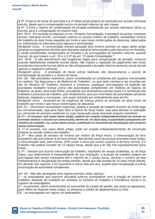 35
44
§ 5º O banco de horas de que trata o § 2º deste artigo poderá ser pactuado por acordo individual
escrito, desde que a compensação ocorra no período máximo de seis meses.
§ 6º É lícito o regime de compensação de jornada estabelecido por acordo individual, tácito ou
escrito, para a compensação no mesmo mês.
Art. 59-A. Em exceção ao disposto no art. 59 desta Consolidação, é facultado às partes, mediante
acordo individual escrito, convenção coletiva ou acordo coletivo de trabalho, estabelecer horário
de trabalho de doze horas seguidas por trinta e seis horas ininterruptas de descanso, observados
ou indenizados os intervalos para repouso e alimentação.
Parágrafo único. A remuneração mensal pactuada pelo horário previsto no caput deste artigo
abrange os pagamentos devidos pelo descanso semanal remunerado e pelo descanso em feriados,
e serão considerados compensados os feriados e as prorrogações de trabalho noturno, quando
houver, de que tratam o art. 70 e o § 5º do art. 73 desta Consolidação.”
Art. 59-B. O não atendimento das exigências legais para compensação de jornada, inclusive
quando estabelecida mediante acordo tácito, não implica a repetição do pagamento das horas
excedentes à jornada normal diária se não ultrapassada a duração máxima semanal, sendo devido
apenas o respectivo adicional.
Parágrafo único. A prestação de horas extras habituais não descaracteriza o acordo de
compensação de jornada e o banco de horas.
Art. 60 - Nas atividades insalubres, assim consideradas as constantes dos quadros mencionados
no capítulo "Da Segurança e da Medicina do Trabalho", ou que neles venham a ser incluídas por
ato do Ministro do Trabalho, Industria e Comercio, quaisquer prorrogações só poderão ser
acordadas mediante licença prévia das autoridades competentes em matéria de higiene do
trabalho, as quais, para esse efeito, procederão aos necessários exames locais e à verificação dos
métodos e processos de trabalho, quer diretamente, quer por intermédio de autoridades sanitárias
federais, estaduais e municipais, com quem entrarão em entendimento para tal fim.
Parágrafo único. Excetuam-se da exigência de licença prévia as jornadas de doze horas de
trabalho por trinta e seis horas ininterruptas de descanso.
Art. 61 - Ocorrendo necessidade imperiosa, poderá a duração do trabalho exceder do limite legal
ou convencionado, seja para fazer face a motivo de força maior, seja para atender à realização
ou conclusão de serviços inadiáveis ou cuja inexecução possa acarretar prejuízo manifesto.
§ 1º - O excesso, nos casos deste artigo, poderá ser exigido independentemente de acordo ou
contrato coletivo e deverá ser comunicado, dentro de 10 (dez) dias, à autoridade competente em
matéria de trabalho, ou, antes desse prazo, justificado no momento da fiscalização sem prejuízo
dessa comunicação.
§ 1º O excesso, nos casos deste artigo, pode ser exigido independentemente de convenção
coletiva ou acordo coletivo de trabalho.
§ 2º - Nos casos de excesso de horário por motivo de força maior, a remuneração da hora
excedente não será inferior à da hora normal. Nos demais casos de excesso previstos neste artigo,
a remuneração será, pelo menos, 25% (vinte e cinco por cento) superior à da hora normal, e o
trabalho não poderá exceder de 12 (doze) horas, desde que a lei não fixe expressamente outro
limite.
§ 3º - Sempre que ocorrer interrupção do trabalho, resultante de causas acidentais, ou de força
maior, que determinem a impossibilidade de sua realização, a duração do trabalho poderá ser
prorrogada pelo tempo necessário até o máximo de 2 (duas) horas, durante o número de dias
indispensáveis à recuperação do tempo perdido, desde que não exceda de 10 (dez) horas diárias,
em período não superior a 45 (quarenta e cinco) dias por ano, sujeita essa recuperação à prévia
autorização da autoridade competente.
Art. 62 - Não são abrangidos pelo regime previsto neste capítulo:
I - os empregados que exercem atividade externa incompatível com a fixação de horário de
trabalho, devendo tal condição ser anotada na Carteira de Trabalho e Previdência Social e no
registro de empregados;
II - os gerentes, assim considerados os exercentes de cargos de gestão, aos quais se equiparam,
para efeito do disposto neste artigo, os diretores e chefes de departamento ou filial.
III - os empregados em regime de teletrabalho.
Antonio Daud Jr, Murilo Soares
Aula 00
Direito do Trabalho p/ CREA-GO (Analista - Direito) Com Videoaulas - Pós-Edital
www.estrategiaconcursos.com.br
0
00000000000 - DEMO
 
