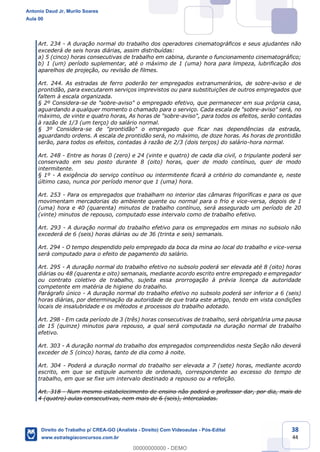 38
44
Art. 234 - A duração normal do trabalho dos operadores cinematográficos e seus ajudantes não
excederá de seis horas diárias, assim distribuídas:
a) 5 (cinco) horas consecutivas de trabalho em cabina, durante o funcionamento cinematográfico;
b) 1 (um) período suplementar, até o máximo de 1 (uma) hora para limpeza, lubrificação dos
aparelhos de projeção, ou revisão de filmes.
Art. 244. As estradas de ferro poderão ter empregados extranumerários, de sobre-aviso e de
prontidão, para executarem serviços imprevistos ou para substituições de outros empregados que
faltem à escala organizada.
§ 2º Considera-se de "sobre-aviso" o empregado efetivo, que permanecer em sua própria casa,
aguardando a qualquer momento o chamado para o serviço. Cada escala de "sobre-aviso" será, no
máximo, de vinte e quatro horas, As horas de "sobre-aviso", para todos os efeitos, serão contadas
à razão de 1/3 (um terço) do salário normal.
§ 3º Considera-se de "prontidão" o empregado que ficar nas dependências da estrada,
aguardando ordens. A escala de prontidão será, no máximo, de doze horas. As horas de prontidão
serão, para todos os efeitos, contadas à razão de 2/3 (dois terços) do salário-hora normal.
Art. 248 - Entre as horas 0 (zero) e 24 (vinte e quatro) de cada dia civil, o tripulante poderá ser
conservado em seu posto durante 8 (oito) horas, quer de modo contínuo, quer de modo
intermitente.
§ 1º - A exigência do serviço contínuo ou intermitente ficará a critério do comandante e, neste
último caso, nunca por período menor que 1 (uma) hora.
Art. 253 - Para os empregados que trabalham no interior das câmaras frigoríficas e para os que
movimentam mercadorias do ambiente quente ou normal para o frio e vice-versa, depois de 1
(uma) hora e 40 (quarenta) minutos de trabalho contínuo, será assegurado um período de 20
(vinte) minutos de repouso, computado esse intervalo como de trabalho efetivo.
Art. 293 - A duração normal do trabalho efetivo para os empregados em minas no subsolo não
excederá de 6 (seis) horas diárias ou de 36 (trinta e seis) semanais.
Art. 294 - O tempo despendido pelo empregado da boca da mina ao local do trabalho e vice-versa
será computado para o efeito de pagamento do salário.
Art. 295 - A duração normal do trabalho efetivo no subsolo poderá ser elevada até 8 (oito) horas
diárias ou 48 (quarenta e oito) semanais, mediante acordo escrito entre empregado e empregador
ou contrato coletivo de trabalho, sujeita essa prorrogação à prévia licença da autoridade
competente em matéria de higiene do trabalho.
Parágrafo único - A duração normal do trabalho efetivo no subsolo poderá ser inferior a 6 (seis)
horas diárias, por determinação da autoridade de que trata este artigo, tendo em vista condições
locais de insalubridade e os métodos e processos do trabalho adotado.
Art. 298 - Em cada período de 3 (três) horas consecutivas de trabalho, será obrigatória uma pausa
de 15 (quinze) minutos para repouso, a qual será computada na duração normal de trabalho
efetivo.
Art. 303 - A duração normal do trabalho dos empregados compreendidos nesta Seção não deverá
exceder de 5 (cinco) horas, tanto de dia como à noite.
Art. 304 - Poderá a duração normal do trabalho ser elevada a 7 (sete) horas, mediante acordo
escrito, em que se estipule aumento de ordenado, correspondente ao excesso do tempo de
trabalho, em que se fixe um intervalo destinado a repouso ou a refeição.
Art. 318 - Num mesmo estabelecimento de ensino não poderá o professor dar, por dia, mais de
4 (quatro) aulas consecutivas, nem mais de 6 (seis), intercaladas.
Antonio Daud Jr, Murilo Soares
Aula 00
Direito do Trabalho p/ CREA-GO (Analista - Direito) Com Videoaulas - Pós-Edital
www.estrategiaconcursos.com.br
0
00000000000 - DEMO
 