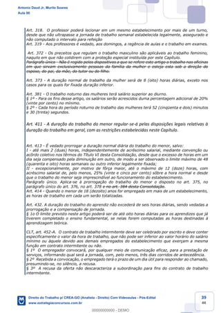 39
44
Art. 318. O professor poderá lecionar em um mesmo estabelecimento por mais de um turno,
desde que não ultrapasse a jornada de trabalho semanal estabelecida legalmente, assegurado e
não computado o intervalo para refeição
Art. 319 - Aos professores é vedado, aos domingos, a regência de aulas e o trabalho em exames.
Art. 372 - Os preceitos que regulam o trabalho masculino são aplicáveis ao trabalho feminino,
naquilo em que não colidirem com a proteção especial instituída por este Capítulo.
Parágrafo único - Não é regido pelos dispositivos a que se refere este artigo o trabalho nas oficinas
em que sirvam exclusivamente pessoas da família da mulher e esteja esta sob a direção do
esposo, do pai, da mãe, do tutor ou do filho.
Art. 373 - A duração normal de trabalho da mulher será de 8 (oito) horas diárias, exceto nos
casos para os quais for fixada duração inferior.
Art. 381 - O trabalho noturno das mulheres terá salário superior ao diurno.
§ 1º - Para os fins desse artigo, os salários serão acrescidos duma percentagem adicional de 20%
(vinte por cento) no mínimo.
§ 2º - Cada hora do período noturno de trabalho das mulheres terá 52 (cinqüenta e dois) minutos
e 30 (trinta) segundos.
Art. 411 - A duração do trabalho do menor regular-se-á pelas disposições legais relativas à
duração do trabalho em geral, com as restrições estabelecidas neste Capítulo.
Art. 413 - É vedado prorrogar a duração normal diária do trabalho do menor, salvo:
I - até mais 2 (duas) horas, independentemente de acréscimo salarial, mediante convenção ou
acôrdo coletivo nos têrmos do Título VI desta Consolidação, desde que o excesso de horas em um
dia seja compensado pela diminuição em outro, de modo a ser observado o limite máximo de 48
(quarenta e oito) horas semanais ou outro inferior legalmente fixada;
II - excepcionalmente, por motivo de fôrça maior, até o máximo de 12 (doze) horas, com
acréscimo salarial de, pelo menos, 25% (vinte e cinco por cento) sôbre a hora normal e desde
que o trabalho do menor seja imprescindível ao funcionamento do estabelecimento.
Parágrafo único. Aplica-se à prorrogação do trabalho do menor o disposto no art. 375, no
parágrafo único do art. 376, no art. 378 e no art. 384 desta Consolidação.
Art. 414 - Quando o menor de 18 (dezoito) anos for empregado em mais de um estabelecimento,
as horas de trabalho em cada um serão totalizadas.
Art. 432. A duração do trabalho do aprendiz não excederá de seis horas diárias, sendo vedadas a
prorrogação e a compensação de jornada.
§ 1o O limite previsto neste artigo poderá ser de até oito horas diárias para os aprendizes que já
tiverem completado o ensino fundamental, se nelas forem computadas as horas destinadas à
aprendizagem teórica.
CLT, art. 452-A. O contrato de trabalho intermitente deve ser celebrado por escrito e deve conter
especificamente o valor da hora de trabalho, que não pode ser inferior ao valor horário do salário
mínimo ou àquele devido aos demais empregados do estabelecimento que exerçam a mesma
função em contrato intermitente ou não.
§ 1º O empregador convocará, por qualquer meio de comunicação eficaz, para a prestação de
serviços, informando qual será a jornada, com, pelo menos, três dias corridos de antecedência.
§ 2º Recebida a convocação, o empregado terá o prazo de um dia útil para responder ao chamado,
presumindo-se, no silêncio, a recusa.
§ 3º A recusa da oferta não descaracteriza a subordinação para fins do contrato de trabalho
intermitente.
Antonio Daud Jr, Murilo Soares
Aula 00
Direito do Trabalho p/ CREA-GO (Analista - Direito) Com Videoaulas - Pós-Edital
www.estrategiaconcursos.com.br
0
00000000000 - DEMO
 