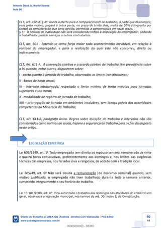 40
44
CLT, art. 452-A, § 4º Aceita a oferta para o comparecimento ao trabalho, a parte que descumprir,
sem justo motivo, pagará à outra parte, no prazo de trinta dias, multa de 50% (cinquenta por
cento) da remuneração que seria devida, permitida a compensação em igual prazo.
§ 5º O período de inatividade não será considerado tempo à disposição do empregador, podendo
o trabalhador prestar serviços a outros contratantes.
CLT, art. 501 - Entende-se como força maior todo acontecimento inevitável, em relação à
vontade do empregador, e para a realização do qual este não concorreu, direta ou
indiretamente.
CLT, Art. 611-A. A convenção coletiva e o acordo coletivo de trabalho têm prevalência sobre
a lei quando, entre outros, dispuserem sobre:
I - pacto quanto à jornada de trabalho, observados os limites constitucionais;
II - banco de horas anual;
III - intervalo intrajornada, respeitado o limite mínimo de trinta minutos para jornadas
superiores a seis horas;
X - modalidade de registro de jornada de trabalho;
XIII – prorrogação de jornada em ambientes insalubres, sem licença prévia das autoridades
competentes do Ministério do Trabalho;
CLT, art. 611-B, parágrafo único. Regras sobre duração do trabalho e intervalos não são
consideradas como normas de saúde, higiene e segurança do trabalho para os fins do disposto
neste artigo.
LEGISLAÇÃO ESPECÍFICA
Lei 605/1949, art. 1º Todo empregado tem direito ao repouso semanal remunerado de vinte
e quatro horas consecutivas, preferentemente aos domingos e, nos limites das exigências
técnicas das empresas, nos feriados civis e religiosos, de acordo com a tradição local.
Lei 605/49, art. 6º Não será devida a remuneração [do descanso semanal] quando, sem
motivo justificado, o empregado não tiver trabalhado durante toda a semana anterior,
cumprindo integralmente o seu horário de trabalho.
Lei 10.101/2000, art. 6º Fica autorizado o trabalho aos domingos nas atividades do comércio em
geral, observada a legislação municipal, nos termos do art. 30, inciso I, da Constituição.
Antonio Daud Jr, Murilo Soares
Aula 00
Direito do Trabalho p/ CREA-GO (Analista - Direito) Com Videoaulas - Pós-Edital
www.estrategiaconcursos.com.br
0
00000000000 - DEMO
 