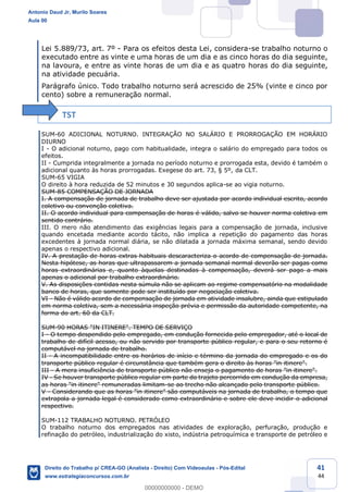 41
44
Lei 5.889/73, art. 7º - Para os efeitos desta Lei, considera-se trabalho noturno o
executado entre as vinte e uma horas de um dia e as cinco horas do dia seguinte,
na lavoura, e entre as vinte horas de um dia e as quatro horas do dia seguinte,
na atividade pecuária.
Parágrafo único. Todo trabalho noturno será acrescido de 25% (vinte e cinco por
cento) sobre a remuneração normal.
TST
SUM-60 ADICIONAL NOTURNO. INTEGRAÇÃO NO SALÁRIO E PRORROGAÇÃO EM HORÁRIO
DIURNO
I - O adicional noturno, pago com habitualidade, integra o salário do empregado para todos os
efeitos.
II - Cumprida integralmente a jornada no período noturno e prorrogada esta, devido é também o
adicional quanto às horas prorrogadas. Exegese do art. 73, § 5º, da CLT.
SUM-65 VIGIA
O direito à hora reduzida de 52 minutos e 30 segundos aplica-se ao vigia noturno.
SUM-85 COMPENSAÇÃO DE JORNADA
I. A compensação de jornada de trabalho deve ser ajustada por acordo individual escrito, acordo
coletivo ou convenção coletiva.
II. O acordo individual para compensação de horas é válido, salvo se houver norma coletiva em
sentido contrário.
III. O mero não atendimento das exigências legais para a compensação de jornada, inclusive
quando encetada mediante acordo tácito, não implica a repetição do pagamento das horas
excedentes à jornada normal diária, se não dilatada a jornada máxima semanal, sendo devido
apenas o respectivo adicional.
IV. A prestação de horas extras habituais descaracteriza o acordo de compensação de jornada.
Nesta hipótese, as horas que ultrapassarem a jornada semanal normal deverão ser pagas como
horas extraordinárias e, quanto àquelas destinadas à compensação, deverá ser pago a mais
apenas o adicional por trabalho extraordinário.
V. As disposições contidas nesta súmula não se aplicam ao regime compensatório na modalidade
banco de horas, que somente pode ser instituído por negociação coletiva.
VI - Não é válido acordo de compensação de jornada em atividade insalubre, ainda que estipulado
em norma coletiva, sem a necessária inspeção prévia e permissão da autoridade competente, na
forma do art. 60 da CLT.
SUM-90 HORAS "IN ITINERE". TEMPO DE SERVIÇO
I - O tempo despendido pelo empregado, em condução fornecida pelo empregador, até o local de
trabalho de difícil acesso, ou não servido por transporte público regular, e para o seu retorno é
computável na jornada de trabalho.
II - A incompatibilidade entre os horários de início e término da jornada do empregado e os do
transporte público regular é circunstância que também gera o direito às horas "in itinere".
III - A mera insuficiência de transporte público não enseja o pagamento de horas "in itinere".
IV - Se houver transporte público regular em parte do trajeto percorrido em condução da empresa,
as horas "in itinere" remuneradas limitam-se ao trecho não alcançado pelo transporte público.
V - Considerando que as horas "in itinere" são computáveis na jornada de trabalho, o tempo que
extrapola a jornada legal é considerado como extraordinário e sobre ele deve incidir o adicional
respectivo.
SUM-112 TRABALHO NOTURNO. PETRÓLEO
O trabalho noturno dos empregados nas atividades de exploração, perfuração, produção e
refinação do petróleo, industrialização do xisto, indústria petroquímica e transporte de petróleo e
Antonio Daud Jr, Murilo Soares
Aula 00
Direito do Trabalho p/ CREA-GO (Analista - Direito) Com Videoaulas - Pós-Edital
www.estrategiaconcursos.com.br
0
00000000000 - DEMO
 