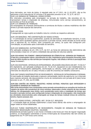 42
44
seus derivados, por meio de dutos, é regulado pela Lei nº 5.811, de 11.10.1972, não se lhe
aplicando a hora reduzida de 52 minutos e 30 segundos prevista no art. 73, § 2º, da CLT.
SUM-118 JORNADA DE TRABALHO. HORAS EXTRAS
Os intervalos concedidos pelo empregador na jornada de trabalho, não previstos em lei,
representam tempo à disposição da empresa, remunerados como serviço extraordinário, se
acrescidos ao final da jornada.
SUM-119 JORNADA DE TRABALHO
Os empregados de empresas distribuidoras e corretoras de títulos e valores mobiliários não têm
direito à jornada especial dos bancários.
SUM-140 VIGIA
É assegurado ao vigia sujeito ao trabalho noturno o direito ao respectivo adicional.
SUM-199 BANCÁRIO. PRÉ-CONTRATAÇÃO DE HORAS EXTRAS
I - A contratação do serviço suplementar, quando da admissão do trabalhador bancário, é nula.
Os valores assim ajustados apenas remuneram a jornada normal, sendo devidas as horas extras
com o adicional de, no mínimo, 50% (cinqüenta por cento), as quais não configuram pré-
contratação, se pactuadas após a admissão do bancário.
SUM-229 SOBREAVISO. ELETRICITÁRIOS
Por aplicação analógica do art. 244, § 2º, da CLT, as horas de sobreaviso dos eletricitários são
remuneradas à base de 1/3 sobre a totalidade das parcelas de natureza salarial.
SUM-320 HORAS "IN ITINERE". OBRIGATORIEDADE DE CÔMPUTO NA JORNADA DE TRABALHO
O fato de o empregador cobrar, parcialmente ou não, importância pelo transporte fornecido, para
local de difícil acesso ou não servido por transporte regular, não afasta o direito à percepção das
horas "in itinere".
SUM-346 DIGITADOR. INTERVALOS INTRAJORNADA. APLICAÇÃO ANALÓGICA DO ART. 72 DA CLT
Os digitadores, por aplicação analógica do art. 72 da CLT, equiparam-se aos trabalhadores nos
serviços de mecanografia (datilografia, escrituração ou cálculo), razão pela qual têm direito a
intervalos de descanso de 10 (dez) minutos a cada 90 (noventa) de trabalho consecutivo.
SUM-360 TURNOS ININTERRUPTOS DE REVEZAMENTO. INTERVALOS INTRAJORNADA E SEMANAL
A interrupção do trabalho destinada a repouso e alimentação, dentro de cada turno, ou o intervalo
para repouso semanal, não descaracteriza o turno de revezamento com jornada de 6 (seis) horas
previsto no art. 7º, XIV, da CF/1988.
SUM-366 CARTÃO DE PONTO. REGISTRO. HORAS EXTRAS. MINUTOS QUE ANTECEDEM E
SUCEDEM A JORNADA DE TRABALHO
Não serão descontadas nem computadas como jornada extraordinária as variações de horário do
registro de ponto não excedentes de cinco minutos, observado o limite máximo de dez minutos
diários. Se ultrapassado esse limite, será considerada como extra a totalidade do tempo que
exceder a jornada normal, pois configurado tempo à disposição do empregador, não importando
as atividades desenvolvidas pelo empregado ao longo do tempo residual (troca de uniforme,
lanche, higiene pessoal, etc)
SUM-376 HORAS EXTRAS. LIMITAÇÃO. ART. 59 DA CLT. REFLEXOS
I - A limitação legal da jornada suplementar a duas horas diárias não exime o empregador de
pagar todas as horas trabalhadas.
SUM-423 TURNO ININTERRUPTO DE REVEZAMENTO. FIXAÇÃO DE JORNADA DE TRABALHO
MEDIANTE NEGOCIAÇÃO COLETIVA. VALIDADE.
Estabelecida jornada superior a seis horas e limitada a oito horas por meio de regular negociação
coletiva, os empregados submetidos a turnos ininterruptos de revezamento não tem direito ao
pagamento da 7ª e 8ª horas como extras.
Antonio Daud Jr, Murilo Soares
Aula 00
Direito do Trabalho p/ CREA-GO (Analista - Direito) Com Videoaulas - Pós-Edital
www.estrategiaconcursos.com.br
0
00000000000 - DEMO
 