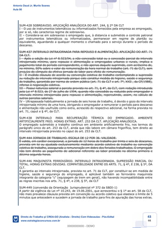 43
44
SUM-428 SOBREAVISO. APLICAÇÃO ANALÓGICA DO ART. 244, § 2º DA CLT
I - O uso de instrumentos telemáticos ou informatizados fornecidos pela empresa ao empregado,
por si só, não caracteriza regime de sobreaviso.
II – Considera-se em sobreaviso o empregado que, à distancia e submetido a controle patronal
por instrumentos telemáticos ou informatizados, permanecer em regime de plantão ou
equivalente, aguardando a qualquer momento o chamado para o serviço durante o período de
descanso.
SUM-437 INTERVALO INTRAJORNADA PARA REPOUSO E ALIMENTAÇÃO. APLICAÇÃO DO ART. 71
DA CLT.
I – Após a edição da Lei nº 8.923/94, a não-concessão total ou a concessão parcial do intervalo
intrajornada mínimo, para repouso e alimentação a empregados urbanos e rurais, implica o
pagamento total do período correspondente, e não apenas daquele suprimido, com acréscimo de,
no mínimo, 50% sobre o valor da remuneração da hora normal de trabalho (art. 71 da CLT), sem
prejuízo do cômputo da efetiva jornada de labor para efeito de remuneração.
II - É inválida cláusula de acordo ou convenção coletiva de trabalho contemplando a supressão
ou redução do intervalo intrajornada porque este constitui medida de higiene, saúde e segurança
do trabalho, garantido por norma de ordem pública (art. 71 da CLT e art. 7º, XXII , da CF/1988),
infenso à negociação coletiva.
III – Possui natureza salarial a parcela prevista no art. 71, § 4º, da CLT, com redação introduzida
pela Lei nº 8.923, de 27 de julho de 1994, quando não concedido ou reduzido pelo empregador o
intervalo mínimo intrajornada para repouso e alimentação, repercutindo, assim, no cálculo de
outras parcelas salariais.
IV – Ultrapassada habitualmente a jornada de seis horas de trabalho, é devido o gozo do intervalo
intrajornada mínimo de uma hora, obrigando o empregador a remunerar o período para descanso
e alimentação não usufruído como extra, acrescido do respectivo adicional, na forma prevista no
art. 71, caput e § 4º, da CLT.
SUM-438 INTERVALO PARA RECUPERAÇÃO TÉRMICA DO EMPREGADO. AMBIENTE
ARTIFICIALMENTE FRIO. HORAS EXTRAS. ART. 253 DA CLT. APLICAÇÃO ANALÓGICA.
O empregado submetido a trabalho contínuo em ambiente artificialmente frio, nos termos do
parágrafo único do art. 253 da CLT, ainda que não labore em câmara frigorífica, tem direito ao
intervalo intrajornada previsto no caput do art. 253 da CLT.
SUM-444 JORNADA DE TRABALHO. ESCALA DE 12 POR 36. VALIDADE.
É valida, em caráter excepcional, a jornada de 12 horas de trabalho por trinta e seis de descanso,
prevista em lei ou ajustada exclusivamente mediante acordo coletivo de trabalho ou convenção
coletiva de trabalho, assegurada a remuneração em dobro dos feriados trabalhados. O empregado
não tem direito ao pagamento de adicional referente ao labor prestado na décima primeira e
décima segunda horas.
SUM-446 MAQUINISTA FERROVIÁRIO. INTERVALO INTRAJORNADA. SUPRESSÃO PARCIAL OU
TOTAL. HORAS EXTRAS DEVIDAS. COMPATIBILIDADE ENTRE OS ARTS. 71, § 4º, E 238, § 5º, DA
CLT.
A garantia ao intervalo intrajornada, prevista no art. 71 da CLT, por constituir-se em medida de
higiene, saúde e segurança do empregado, é aplicável também ao ferroviário maquinista
integrante da categoria "c" (equipagem de trem em geral), não havendo incompatibilidade entre
as regras inscritas nos arts. 71, § 4º, e 238, § 5º, da CLT
SUM-449 (conversão da Orientação Jurisprudencial nº 372 da SBDI-1)
A partir da vigência da Lei nº 10.243, de 19.06.2001, que acrescentou o § 1º ao art. 58 da CLT,
não mais prevalece cláusula prevista em convenção ou acordo coletivo que elastece o limite de 5
minutos que antecedem e sucedem a jornada de trabalho para fins de apuração das horas extras.
Antonio Daud Jr, Murilo Soares
Aula 00
Direito do Trabalho p/ CREA-GO (Analista - Direito) Com Videoaulas - Pós-Edital
www.estrategiaconcursos.com.br
0
00000000000 - DEMO
 