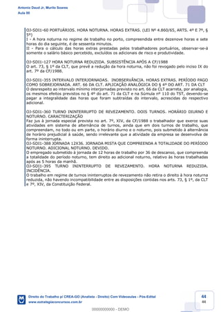 44
44
OJ-SDI1-60 PORTUÁRIOS. HORA NOTURNA. HORAS EXTRAS. (LEI Nº 4.860/65, ARTS. 4º E 7º, §
5º)
I - A hora noturna no regime de trabalho no porto, compreendida entre dezenove horas e sete
horas do dia seguinte, é de sessenta minutos.
II - Para o cálculo das horas extras prestadas pelos trabalhadores portuários, observar-se-á
somente o salário básico percebido, excluídos os adicionais de risco e produtividade.
OJ-SDI1-127 HORA NOTURNA REDUZIDA. SUBSISTÊNCIA APÓS A CF/1988
O art. 73, § 1º da CLT, que prevê a redução da hora noturna, não foi revogado pelo inciso IX do
art. 7º da CF/1988.
OJ-SDI1-355 INTERVALO INTERJORNADAS. INOBSERVÂNCIA. HORAS EXTRAS. PERÍODO PAGO
COMO SOBREJORNADA. ART. 66 DA CLT. APLICAÇÃO ANALÓGICA DO § 4º DO ART. 71 DA CLT
O desrespeito ao intervalo mínimo interjornadas previsto no art. 66 da CLT acarreta, por analogia,
os mesmos efeitos previstos no § 4º do art. 71 da CLT e na Súmula nº 110 do TST, devendo-se
pagar a integralidade das horas que foram subtraídas do intervalo, acrescidas do respectivo
adicional.
OJ-SDI1-360 TURNO ININTERRUPTO DE REVEZAMENTO. DOIS TURNOS. HORÁRIO DIURNO E
NOTURNO. CARACTERIZAÇÃO
Faz jus à jornada especial prevista no art. 7º, XIV, da CF/1988 o trabalhador que exerce suas
atividades em sistema de alternância de turnos, ainda que em dois turnos de trabalho, que
compreendam, no todo ou em parte, o horário diurno e o noturno, pois submetido à alternância
de horário prejudicial à saúde, sendo irrelevante que a atividade da empresa se desenvolva de
forma ininterrupta.
OJ-SDI1-388 JORNADA 12X36. JORNADA MISTA QUE COMPREENDA A TOTALIDADE DO PERÍODO
NOTURNO. ADICIONAL NOTURNO. DEVIDO.
O empregado submetido à jornada de 12 horas de trabalho por 36 de descanso, que compreenda
a totalidade do período noturno, tem direito ao adicional noturno, relativo às horas trabalhadas
após as 5 horas da manhã.
OJ-SDI1-395 TURNO ININTERRUPTO DE REVEZAMENTO. HORA NOTURNA REDUZIDA.
INCIDÊNCIA.
O trabalho em regime de turnos ininterruptos de revezamento não retira o direito à hora noturna
reduzida, não havendo incompatibilidade entre as disposições contidas nos arts. 73, § 1º, da CLT
e 7º, XIV, da Constituição Federal.
Antonio Daud Jr, Murilo Soares
Aula 00
Direito do Trabalho p/ CREA-GO (Analista - Direito) Com Videoaulas - Pós-Edital
www.estrategiaconcursos.com.br
0
00000000000 - DEMO
 