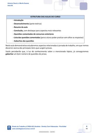 4
44
ESTRUTURA DAS AULAS DO CURSO
- Introdução
- Desenvolvimento (parte teórica)
- Resumo da aula
- Conclusão, com destaque para aspectos mais relevantes
- Questões comentadas de concursos anteriores
- Lista das questões comentadas (para o aluno poder praticar sem olhar as respostas)
- Gabaritos das questões
Nesta aula demonstrativa estudaremos aspectos relacionadas à jornada de trabalho, em que iremos
discorrer acerca dos principais itens que surgem provas.
Vocês perceberão que, à luz do conhecimento sobre o mencionado tópico, já conseguiremos
gabaritar um bom número de questões de prova.
Antonio Daud Jr, Murilo Soares
Aula 00
Direito do Trabalho p/ CREA-GO (Analista - Direito) Com Videoaulas - Pós-Edital
www.estrategiaconcursos.com.br
0
00000000000 - DEMO
 