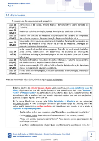 5
44
1.1 - CRONOGRAMA
O cronograma de nosso curso será o seguinte:
Aula 00
(23/07)
Apresentação do curso. Trecho teórico demonstrativo sobre Jornada de
Trabalho.
Aula 01
(28/07)
Direito do trabalho: definição, fontes. Princípios do direito do trabalho.
Aula 02
(31/07)
Sujeitos do contrato de trabalho. Responsabilidade solidária de empresas.
Sucessão de empresas. Desconsideração da personalidade jurídica.
Aula 03
(05/08)
Suspensão e interrupção do contrato de trabalho. Paralisação temporária ou
definitiva do trabalho. Força maior no direito do trabalho. Alteração do
contrato individual de trabalho.
Aula 04
12/08)
Justa causa de despedida do empregado. Rescisão do contrato de trabalho.
Aviso prévio. Indenizações em decorrência de dispensa do empregado.
Estabilidade. Reintegração do empregado estável. Inquérito para apuração de
falta grave.
Aula 05
(15/08)
Duração do trabalho. Jornada de trabalho. Intervalos. Trabalho extraordinário
e trabalho noturno. Repouso semanal remunerado.
Aula 06
(24/08)
Salário e remuneração. 13º salário. Salário-família. Salário-educação. Salário do
menor e do aprendiz. Equiparação salarial.
Aula 07
(30/08)
Férias: direito do empregado, época de concessão e remuneração. Prescrição
e decadência.
Antes de iniciarmos o nosso curso, vamos a alguns avisos importantes:
1) Com o objetivo de otimizar os seus estudos, você encontrará, em nossa plataforma (Área do
aluno), alguns recursos que irão auxiliar bastante a sua aprendizagem, tais como “Resumos”,
“Slides” e “Mapas Mentais” dos conteúdos mais importantes desse curso. Essas ferramentas de
aprendizagem irão te auxiliar a perceber aqueles tópicos da matéria que você precisa dominar,
que você não pode ir para a prova sem ler.
2) Em nossa Plataforma, procure pela Trilha Estratégica e Monitoria da sua respectiva
área/concurso alvo. A Trilha Estratégica é elaborada pela nossa equipe do Coaching. Ela irá te
indicar qual é exatamente o melhor caminho a ser seguido em seus estudos e vai te ajudar a
responder as seguintes perguntas:
- Qual a melhor ordem para estudar as aulas? Quais são os assuntos mais importantes?
- Qual a melhor ordem de estudo das diferentes matérias? Por onde eu começo?
- “Estou sem tempo e o concurso está próximo!” Posso estudar apenas algumas partes do
curso? O que priorizar?
- O que fazer a cada sessão de estudo? Quais assuntos revisar e quando devo revisá-los?
Antonio Daud Jr, Murilo Soares
Aula 00
Direito do Trabalho p/ CREA-GO (Analista - Direito) Com Videoaulas - Pós-Edital
www.estrategiaconcursos.com.br
0
00000000000 - DEMO
 