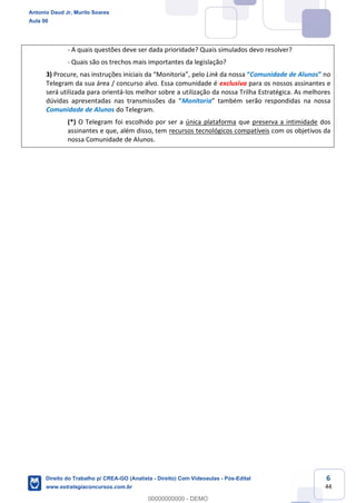 6
44
- A quais questões deve ser dada prioridade? Quais simulados devo resolver?
- Quais são os trechos mais importantes da legislação?
3) Procure, nas instruções iniciais da “Monitoria”, pelo Link da nossa “Comunidade de Alunos” no
Telegram da sua área / concurso alvo. Essa comunidade é exclusiva para os nossos assinantes e
será utilizada para orientá-los melhor sobre a utilização da nossa Trilha Estratégica. As melhores
dúvidas apresentadas nas transmissões da “Monitoria” também serão respondidas na nossa
Comunidade de Alunos do Telegram.
(*) O Telegram foi escolhido por ser a única plataforma que preserva a intimidade dos
assinantes e que, além disso, tem recursos tecnológicos compatíveis com os objetivos da
nossa Comunidade de Alunos.
Antonio Daud Jr, Murilo Soares
Aula 00
Direito do Trabalho p/ CREA-GO (Analista - Direito) Com Videoaulas - Pós-Edital
www.estrategiaconcursos.com.br
0
00000000000 - DEMO
 