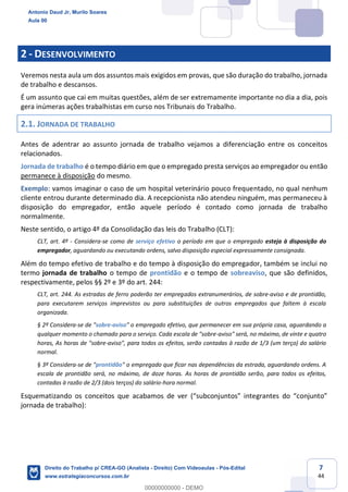 7
44
2 - DESENVOLVIMENTO
Veremos nesta aula um dos assuntos mais exigidos em provas, que são duração do trabalho, jornada
de trabalho e descansos.
É um assunto que cai em muitas questões, além de ser extremamente importante no dia a dia, pois
gera inúmeras ações trabalhistas em curso nos Tribunais do Trabalho.
2.1. JORNADA DE TRABALHO
Antes de adentrar ao assunto jornada de trabalho vejamos a diferenciação entre os conceitos
relacionados.
Jornada de trabalho é o tempo diário em que o empregado presta serviços ao empregador ou então
permanece à disposição do mesmo.
Exemplo: vamos imaginar o caso de um hospital veterinário pouco frequentado, no qual nenhum
cliente entrou durante determinado dia. A recepcionista não atendeu ninguém, mas permaneceu à
disposição do empregador, então aquele período é contado como jornada de trabalho
normalmente.
Neste sentido, o artigo 4º da Consolidação das leis do Trabalho (CLT):
CLT, art. 4º - Considera-se como de serviço efetivo o período em que o empregado esteja à disposição do
empregador, aguardando ou executando ordens, salvo disposição especial expressamente consignada.
Além do tempo efetivo de trabalho e do tempo à disposição do empregador, também se inclui no
termo jornada de trabalho o tempo de prontidão e o tempo de sobreaviso, que são definidos,
respectivamente, pelos §§ 2º e 3º do art. 244:
CLT, art. 244. As estradas de ferro poderão ter empregados extranumerários, de sobre-aviso e de prontidão,
para executarem serviços imprevistos ou para substituições de outros empregados que faltem à escala
organizada.
§ 2º Considera-se de "sobre-aviso" o empregado efetivo, que permanecer em sua própria casa, aguardando a
qualquer momento o chamado para o serviço. Cada escala de "sobre-aviso" será, no máximo, de vinte e quatro
horas, As horas de "sobre-aviso", para todos os efeitos, serão contadas à razão de 1/3 (um terço) do salário
normal.
§ 3º Considera-se de "prontidão" o empregado que ficar nas dependências da estrada, aguardando ordens. A
escala de prontidão será, no máximo, de doze horas. As horas de prontidão serão, para todos os efeitos,
contadas à razão de 2/3 (dois terços) do salário-hora normal.
Esquematizando os conceitos que acabamos de ver (“subconjuntos” integrantes do “conjunto”
jornada de trabalho):
Antonio Daud Jr, Murilo Soares
Aula 00
Direito do Trabalho p/ CREA-GO (Analista - Direito) Com Videoaulas - Pós-Edital
www.estrategiaconcursos.com.br
0
00000000000 - DEMO
 