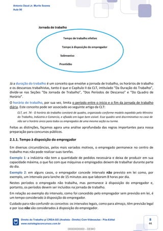 8
44
Já a duração do trabalho é um conceito que envolve a jornada de trabalho, os horários de trabalho
e os descansos trabalhistas, tanto é que o Capítulo II da CLT, intitulado “Da Duração do Trabalho”,
divide-se nas Seções “Da Jornada de Trabalho”, “Dos Períodos de Descanso” e “Do Quadro de
Horário”.
O horário de trabalho, por sua vez, limita o período entre o início e o fim da jornada de trabalho
diária. Este conceito pode ser associado ao seguinte artigo da CLT:
CLT, art. 74 - O horário do trabalho constará de quadro, organizado conforme modelo expedido pelo Ministro
do Trabalho, Indústria e Comercio, e afixado em lugar bem visível. Esse quadro será discriminativo no caso de
não ser o horário único para todos os empregados de uma mesma seção ou turma.
Feitas as distinções, façamos agora uma análise aprofundada das regras importantes para nossa
preparação para concursos públicos.
2.1.1. Tempo à disposição do empregador
Em diversas circunstâncias, pelos mais variados motivos, o empregado permanece no centro de
trabalho mas não pode realizar suas tarefas.
Exemplo 1: a indústria não tem a quantidade de pedidos necessária e deixa de produzir em sua
capacidade máxima, o que faz com que máquinas e empregados deixem de trabalhar durante parte
do dia.
Exemplo 2: em alguns casos, o empregador concede intervalo não previsto em lei como, por
exemplo, um intervalo para lanche de 15 minutos aos que laboram 8 horas por dia.
Nestes períodos o empregado não trabalha, mas permanece à disposição do empregador e,
portanto, os períodos devem ser incluídos na jornada de trabalho.
Em relação ao exemplo do intervalo, como foi concedido pelo empregador sem previsão em lei, é
um tempo considerado à disposição do empregador.
Cuidado para não confundir os conceitos: os intervalos legais, como para almoço, têm previsão legal
e por isso não são considerados à disposição do empregador.
Antonio Daud Jr, Murilo Soares
Aula 00
Direito do Trabalho p/ CREA-GO (Analista - Direito) Com Videoaulas - Pós-Edital
www.estrategiaconcursos.com.br
0
00000000000 - DEMO
 