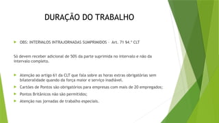 DURAÇÃO DO TRABALHO
 OBS: INTERVALOS INTRAJORNADAS SUMPRIMIDOS – Art. 71 §4.º CLT
Só devem receber adicional de 50% da parte suprimida no intervalo e não da
intervalo completo.
 Atenção ao artigo 61 da CLT que fala sobre as horas extras obrigatórias sem
bilateralidade quando da força maior e serviço inadiável.
 Cartões de Pontos são obrigatórios para empresas com mais de 20 empregados;
 Pontos Britânicos não são permitidos;
 Atenção nas jornadas de trabalho especiais.
 