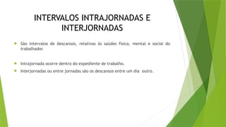 INTERVALOS INTRAJORNADAS E
INTERJORNADAS
 São intervalos de descansos, relativas às saúdes física, mental e social do
trabalhador.
 Intrajornada ocorre dentro do expediente de trabalho.
 Interjornadas ou entre jornadas são os descansos entre um dia outro.
 