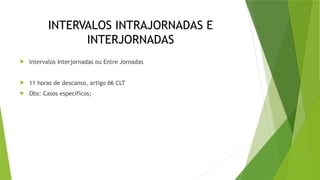 INTERVALOS INTRAJORNADAS E
INTERJORNADAS
 Intervalos Interjornadas ou Entre Jornadas
 11 horas de descanso, artigo 66 CLT
 Obs: Casos específicos;
 