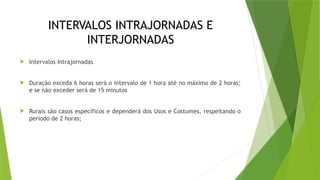 INTERVALOS INTRAJORNADAS E
INTERJORNADAS
 Intervalos Intrajornadas
 Duração exceda 6 horas será o intervalo de 1 hora até no máximo de 2 horas;
e se não exceder será de 15 minutos
 Rurais são casos específicos e dependerá dos Usos e Costumes, respeitando o
período de 2 horas;
 